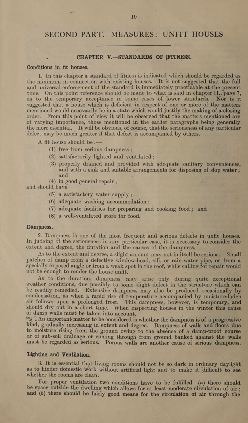 SECOND PART.—MEASURES: UNFIT HOUSES CHAPTER V.—STANDARDS OF j|FITNESS. Conditions in fit houses. 1. In this chapter a standard of fitness is indicated which should be regarded as the minimum in connection with existing houses. It is not suggested that the full and universal enforcement of the standard is immediately practicable at the present time. On this point reference should be made to what is said in chapter IL., page 7, as to the temporary acceptance in some cases of lower standards. Nor is it suggested that a house which is deficient in respect of one or more of the matters mentioned would necessarily be in a state which would justify the making of a closing order. From this point of view it will be observed that the matters mentioned are of varying importance, those mentioned in the earlier paragraphs being generally the more essential. It will be obvious, of course, that the seriousness of any particular defect may be much greater if that defect is accompanied by others. A fit house should be :— (1) free from serious dampness ; (2) satisfactorily lighted and ventilated ; (3) properly drained and provided with adequate sanitary conveniences, ae with a sink and suitable arrangements for disposing of slop water ; an : (4) in good general repair ; and should have (5) a satisfactory water supply ; (6) adequate washing accommodation ; (7) adequate facilities for preparing and cooking food; and (8) a well-ventilated store for food. Dampness. _ 2, Dampness is one of the most frequent and serious defects in unfit houses. In judging of the seriousness in any particular case, it is necessary to consider the extent and degree, the duration and the causes of the dampness. As to the extent and degree, a slight amount may not in itself be serious. Small patches of damp from a defective window-head, sill, or rain-water pipe, or from a specially exposed angle or from a weak spot in the roof, while calling for repair would not be enough to render the house unfit. | As to the duration, dampness may arise only during quite exceptional weather conditions, due possibly to some slight defect in the structure which can be readily remedied. Extensive dampness may also be produced occasionally by condensation, as when a rapid rise of temperature accompanied by moisture-laden air follows upon a prolonged frost. This dampness, however, is temporary, and should dry out in a short time. When inspecting houses in the winter this cause of damp walls must be taken into account. i | *y_; An important matter to be considered is whether the dampness is of a progressive kind, gradually increasing in extent and degree. Dampness of walls and floors due to moisture rising from the ground owing to the absence of a damp-proof course or of sub-soil drainage ot coming through from ground banked against the walls must be regarded as serious. Porous walls are another cause of serious dampness. Lighting and Ventilation. 3. It is essential that living rooms should not be so dark in ordinary daylight as to hinder domestic work without artificial light and to make. it ‘difficult to see whether the rooms are clean. } For proper ventilation two conditions have to be fulfilled—(a) there should be space outside the dwelling which allows for at least moderate circulation of air ; and (6) there should be fairly good means for the circulation of air through the