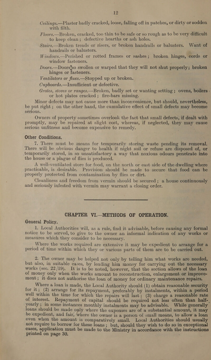 Ceilings. —Plaster badly cracked, loose, falling off in patches, or dirty or sodden with filth. Floors.—Broken, cracked, too thin to be safe or so rough as to be very difficult to keep clean; defective hearths or ash holes. Stairs.—Broken treads or risers, or broken handrails or balusters. Want of handrails or balusters. : Windows.—Perished or rotted frames or sashes; broken hinges, cords or window fasteners. Doors.—Doors*so swollen or warped that they will not shut properly ; broken hinges or fasteners. | Ventilators or flues.—Stopped up or broken. Cupboards.—Insufficient or defective. Grates, stoves or ranges.—Broken, badly set or wanting setting ; ovens, boilers: or hot plates cracked ; fire-bars missing. Minor defects may not cause more than inconvenience, but should, nevertheless, be put right ; on the other hand, the cumulative effect of small defects may become serlous. : ; Owners of property sometimes overlook the fact that small defects, if dealt with promptly, may be repaired at slight cost, whereas, if neglected, they may cause serious unfitness and become expensive to remedy. 3 Other Conditions. 7. There must be means for temporarily storing waste pending its removal. There will be obvious danger to health if night soil or refuse are disposed of, or temporarily stored, in so unsatisfactory a way that noxious odours penetrate into the house or a plague of flies is produced. | A well-ventilated store for food, on the north or east side of the dwelling where | practicable, is desirable. Provision should be made to secure that food can be properly protected from contamination by flies or dirt. Cleanliness and freedom from vermin should be secured ; a house continuously and seriously infested with vermin may warrant a closing order. CHAPTER VI.—_METHODS OF OPERATION. General Policy. _1. Local Authorities will, as a rule, find it advisable, before causing any formal notice to be served, to give to the owner an informal indication of any works or measures which they consider to be necessary. _ Where the works required are extensive it may be expedient to arrange for a period of time within which they or various parts of them are to be carried out. 2. The owner may be helped not only by telling him what works are needed, but also, in suitable cases, by lending him money for carrying out the necessary works (sec. 22/19). It is to be noted, however, that the section allows of the loan of money only when the works amount to reconstruction, enlargement or improve- ment; it does not authorise the loan of money for ordinary maintenance repairs. . Where a loan is made, the Local Authority should (1) obtain reasonable security for it 3 (2) arrange for its repayment, preferably by instalments, within a period well within the time for which the repairs will last; (3) charge a reasonable rate of interest. Repayment of capital should be required not less often than half-_ yearly ; in some instances monthly instalments may be advisable. While generally loans should be made only where the expenses are of a substantial amount, it may be expedient, and fair, where the owner is a person of small means, to allow a loan even when the amount is comparatively small. Local Authorities should usually not require to borrow for these loans ; but, should they wish to do so in exceptional cases, application must be made to the Ministry in accordance with the instructions printed on page 30.