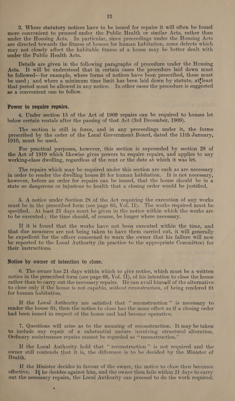 3. Where statutory notices have to be issued for repairs it will often be found more convenient to proceed under the Public Health or similar Acts, rather than under the Housing Acts. In particular, since proceedings under the Housing Acts -are directed towards the fitness of houses for human habitation, some defects which may not closely affect the habitable fitness of a house may be better dealt with under the Public Health Acts. . Details are given in the following paragraphs of procedure under the Housing Acts. It will be understood that in certain cases the procedure laid down must be followed—for example, where forms of notices have been prescribed, these must be used ; and where a minimum time limit has been laid down by statute, at®least that period must be allowed in any notice. In other cases the procedure is suggested as a convenient one to follow. ‘Power to require repairs. 4, Under section 15 of the Act of 1909 repairs can be required to houses let _ below certain rentals after the passing of that Act (3rd December, 1909). The section is still in force, and in any proceedings under it, the forms prescribed by the order of the Local Government Board, dated the 11th January, 1910, must be used. For practical purposes, however, this section is superseded by section 28 of the Act of 1919 which likewise gives powers to require repairs, and applies to any working-class dwelling, regardless of the rent or the date at which it was let. The repairs which may be required under this section are such as are necessary in order to render the dwelling house fit for human habitation. It is not necessary, however, before an order for repairs can be issued, that the house should be in a state so dangerous or injurious to health that a closing order would be justified. 5. A notice under Section 28 of the Act requiring the execution of any works must be in the prescribed form (see page 65, Vol. Il). The works required must be specified. At least 21 days must be given in the notice within which the works are to be executed ; the time should, of course, be longer where necessary. If it is found that the works have not been executed within the time, and that due measures are not being taken to have them carried out, it will generally be expedient for the officer concerned to warn the owner that his failure will now be reported to the Local Authority (in practice to the appropriate Committee) for their instructions. Notice by owner of intention to close. 6. The owner has 21 days within which to give notice, which must be a written notice in the prescribed form (see page 66, Vol. II), of his intention to close the house rather than to carry out the necessary repairs. He can avail himself of the alternative to close only if the house is not capable, without reconstruction, of being rendered fit for human habitation. If the Local Authority are satisfied that “reconstruction” is necessary to render the house fit, then the notice to close has the same effect as if a closing order had been issued in respect of the house and had become operative. 7. Questions will arise as to the meaning of reconstruction. It may be taken to include any repair of a substantial nature involving structural alteration. Ordinary maintenance repairs cannot be regarded as “‘ reconstruction.” If the Local Authority hold that “‘ reconstruction”? is not required and the me still contends that it is, the difference is to be decided by the Minister of ealth. If the Minister decides in favour of the owner, the notice to close then becomes effective. If] he decides against him, and the owner then fails within 21 days to carry out the necessary repairs, the Local Authority can proceed to do the work required.