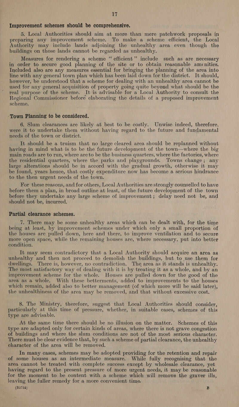 Improvement schemes should be comprehensive. 5. Local Authorities should aim at more than mere patchwork proposals in preparing any improvement scheme. Tio make a scheme efficient, the Local Authority may include lands adjoining the unhealthy area even though the buildings on those lands cannot be regarded as unhealthy. Measures for rendering a scheme “ efficient’ include such as are necessary in order to secure good planning: of the site or to obtain reasonable amenities. Included also are any measures essential for bringing the planning of the area into line with any general town plan which has been laid down for the district. It should, however, be understood that a scheme for dealing with an unhealthy area cannot be used for any general acquisition of property going quite beyond what should be the real purpose of the scheme. It is advisable for a Local Authority to consult the Regional Commissioner before elaborating the details of a proposed improvement scheme. ‘Town Planning to be considered. 6. Slum clearances are likely at best to be costly. Unwise indeed, therefore, were it to undertake them without having regard to the future and fundamental needs of the town or district. It should be a truism that no large cleared area should be replanned without having in mind what is to be the future development of the town—where the big main roads are to run, where are to be the business quarters, where the factories, where the residential quarters, where the parks and playgrounds. Towns change; any large alterations should be in accord with the gradual growth, otherwise it may be found, years hence, that costly expenditure now has become a serious hindrance to the then urgent needs of the town. For these reasons, and for others, Local Authorities are strongly counselled to have before them a plan, in broad outline at least, of the future development of the town before they undertake any large scheme of improvement; delay need not be, and should not be, incurred. Partial clearance schemes. 7. There may be some unhealthy areas which can be dealt with, for the time being at least, by improvement schemes under which only a small proportion of the houses are pulled down, here and there, to improve ventilation and to secure more open space, while the remaining houses are, where necessary, put into better condition. It may seem contradictory that a Local Authority should acquire an area as unhealthy and then not proceed to demolish the buildings, but to use them for dwellings. There is, however, no contradiction. The area as it stands is unhealthy. The most satisfactory way of dealing with it is by treating it as a whole, and by an improvement scheme for the whole. Houses are pulled down for the good of the area aS a whole. With these betterments, added to improvements to the houses which remain, added also to better management (of which more will be said later), the unhealthiness of the area may be removed, and that without excessive cost. 8. The Ministry, therefore, suggest that Local Authorities should consider, particularly at this time of pressure, whether, in suitable cases, schemes of this type are advisable. At the same time there should be no illusion on the matter. Schemes of this type are adapted only for certain kinds of areas, where there is not grave congestion of buildings and where the slum conditions are not of the most serious character. There must be clear evidence that, by such a Aes of partial clearance, the unhealthy character of the area will be ferngeee In many cases, schemes may be adopted providing for the retention and repair of some houses as an intermediate measure. While fully recognising that the area cannot be treated with complete success except by wholesale clearance, yet. having regard to the present pressure of more urgent needs, it may be reasonable for the moment to be content with a scheme which will remove the graver ills, leaving the fuller remedy for a more convenient time. (B3756) . B ~