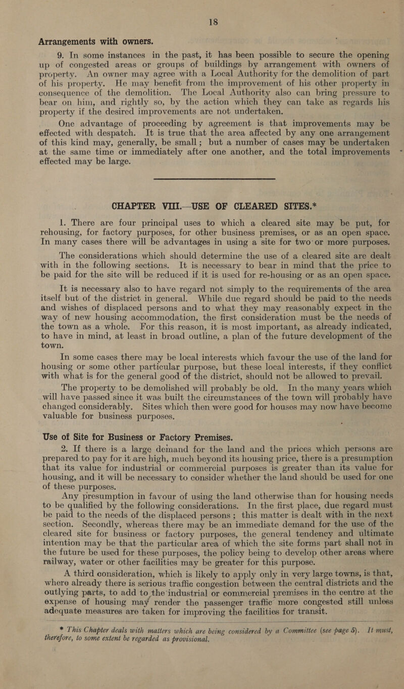 Arrangements with owners. 9. In some instances in the past, it has been possible to secure the opening up of congested areas or groups of buildings by arrangement with owners of property. An owner may agree with a Local Authority for the demolition of part of his property. He may benefit from the improvement of his other property in consequence of the demolition. The Local Authority also can bring pressure to bear on him, and rightly so, by the action which they can take as regards his property if the desired improvements are not undertaken. One advantage of proceeding by agreement is that improvements may be effected with despatch. It is true that the area affected by any one arrangement of this kind may, generally, be small; but a number of cases may be undertaken at the same time or immediately after one another, and the total improvements effected may be large. CHAPTER VIII.—USE OF CLEARED SITES.* 1. There are four principal uses to which a cleared site may be put, for — rehousing, for factory purposes, for other business premises, or aS an open space. In many cases there will be advantages in using a site for two’or more purposes. The considerations which should determine the use of a cleared site are dealt with in the following sections. It is necessary to bear in mind that the price to be paid for the site will be reduced if it is used for re-housing or as an open space. It is necessary also to have regard not simply to the requirements oi the area itself but of the district in general. While due regard should be paid to the needs and wishes of displaced persons and to what they may reasonably expect in the way of new housing accommodation, the first consideration must be the needs of the town as a whole. For this reason, it is most important, as already indicated, to have in mind, at least in broad outline, a plan of the future development of the town. In some cases there may be local interests which favour the use of the land for housing or some other particular purpose, but these local interests, if they conflict with what is for the general good of the district, should not be allowed to prevail. The property to be demolished will probably be old. In the many years which will have passed since it was built the circumstances of the town will probably have changed considerably. Sites which then were good for houses may now have become valuable for business purposes. Use of Site for Business or Factory Premises. 2. If there is a large demand for the land and the prices which persons are prepared to pay for it are high, much beyond its housing price, there is a presumption that its value for industrial or commercial purposes is greater than its value for housing, and it will be necessary to consider whether the land should be used for one of these purposes. Any presumption in favour of using the land otherwise than for housing needs to be qualified by the following considerations. In the first place, due regard must be paid to the needs of the displaced persons; this matter is dealt with in the next section. Secondly, whereas there may be an immediate demand for the use of the cleared site for business or factory purposes, the general tendency and ultimate intention may be that the particular area of which the site forms part shall not in the future be used for these purposes, the policy being to develop other areas where railway, water or other facilities may be greater for this purpose. A third consideration, which is likely to apply only in very large towns, is that, where already there is serious traffic congestion between the central districts and the outlying parts, to add to the industrial or commercial premises in the centre at the expense of housing may render the passenger traffic more congested still unless adequate measures are taken for improving the facilities for transit.  * This Chapter deals with matters which are being considered by a Committee (see page 5). It must, therefore, to some extent be regarded as provisional.