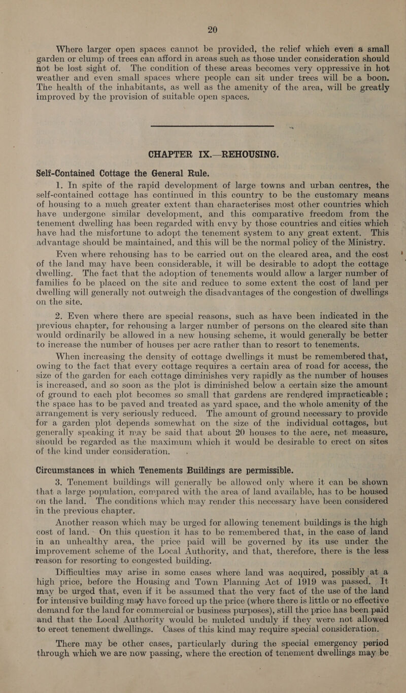 Where larger open spaces cannot be provided, the relief which even a small garden or clump of trees can afford in areas such as those under consideration should not be lost sight of. The condition of these areas becomes very oppressive in hot weather and even small spaces where people can sit under trees will be a boon. The health of the inhabitants, as well as the amenity of the area, will be greatly improved by the provision of suitable open spaces. CHAPTER IX.—REHOUSING. Self-Contained Cottage the General Rule. 1. In spite of the rapid development of large towns and urban centres, the self-contained cottage has continued in this country to be the customary means of housing to a much greater extent than characterises most other countries which have undergone similar development, and this comparative freedom from the tenement dwelling has been regarded with envy by those countries and cities which - have had the misfortune to adopt the tenement system to any great extent. This advantage should be maintained, and this will be the normal policy of the Ministry. Even where rehousing has to be carried out on the cleared area, and the cost of the land may have been considerable, it will be desirable to adopt the cottage dwelling. The fact that the adoption of tenements would allow a larger number of families to be placed on the site and reduce to some extent the cost of land per dwelling will generally not outweigh the disadvantages of the congestion of dwellings on the site. 2. Even where there are special reasons, such as have been indicated in the previous chapter, for rehousing a larger number of persons on the cleared site than would ordinarily be allowed in a new housing scheme, it would generally be better to increase the number of houses per acre rather than to resort to tenements. When increasing the density of cottage dwellings it must be remembered that, owing to the fact that every cottage requires a certain area of road for access, the size of the garden for each cottage diminishes very rapidly as the number of houses is increased, and so soon as the plot is diminished below a certain size the amount of ground to each plot becomes so small that gardens are rendered impracticable ; the space has to be paved and treated as yard space, and the whole amenity of the arrangement is very seriously reduced. The amount of ground necessary to provide for a garden plot depends somewhat on the size of the individual cottages, but generally speaking it may be said that about 20 houses to the acre, net measure, should be regarded as the maximum which it would be desirable to erect on sites of the kind under consideration. Circumstances in which Tenements Buildings are permissible. 3. Tenement buildings will generally be allowed only where it can be shown that a large population, compared with the area of land available, has to be housed on the land. The conditions which may render this necessary have been considered in the previous chapter. Another reason which may be urged for allowing tenement buildings is the high cost of land.» On this question it has to be remembered that, in the case of. land in an unhealthy area, the price paid will be governed by its use under the improvement scheme of the Local Authority, and that, therefore, there is the less reason for resorting to congested building. Difficulties may arise in some cases where land was acquired, possibly at a high price, before the Housing and Town Planning Act of 1919 was passed. It may be urged that, even if it be assumed that the very fact of the use of the land for intensive building may have forced up the price (where there is little or no effective demand for the land for commercial or business purposes), still the price has been paid and that the Local Authority would be mulcted unduly if they were not allowed to erect tenement dwellings. Cases of this kind may require special consideration. There may be other cases, particularly during the special emergency period through which we are now passing, where the erection of tenement dwellings may be.