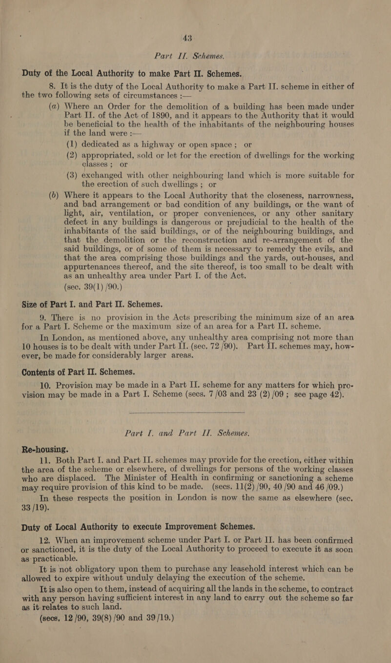 Part ITI. Schemes. Duty of the Local Authority to make Part II. Schemes. 8. It is the duty of the Local Authority to make a Part II. scheme in either of the two following sets of circumstances :— (a) Where an Order for the demolition of a building has been made under Part II. of the Act of 1890, and it appears to the Authority that it would be beneficial to the health of the inhabitants of the neighbouring houses if the land were :— (1) dedicated as a highway or open space; or (2) appropriated, sold or let for the erection of dwellings for the working classes ; or (3) exchanged with other neighbouring land which is more suitable for the erection of such dwellings ; or (6) Where it appears to the Local Authority that the closeness, narrowness, and bad arrangement or bad condition of any buildings, or the want of light, air, ventilation, or proper conveniences, or any other sanitary defect in any buildings is dangerous or prejudicial to the health of the inhabitants of the said buildings, or of the neighbouring buildings, and that the demolition or the reconstruction and re-arrangement of the said buildings, or of some of them is necessary to remedy the evils, and that the area comprising those buildings and the yards, out-houses, and appurtenances thereof, and the site thereof, is too small to be dealt with as an unhealthy area under Part I. of the Act. (sec. 39(1) /90.) Size of Part I. and Part II. Schemes. 9. There is no provision in the Acts prescribing the minimum size of an area for a Part I. Scheme or the maximum size of an area for a Part II. scheme. In London, as mentioned above, any unhealthy area comprising not more than 10 houses is to be dealt with under Part II. (sec. 72/90). Part II. schemes may, how- ever, be made for considerably larger areas. Contents of Part II. Schemes. 10. Provision may be made in a Part II. scheme for any matters for which pro- vision may be made in a Part I. Scheme (secs. 7 /03 and 23 (2) /09; see page 42).  Part [. and Part II. Schemes. Re-housing. 11. Both Part I. and Part II. schemes may provide for the erection, either within the area of the scheme or elsewhere, of dwellings for persons of the working classes who are displaced. The Minister of Health in confirming or sanctioning a scheme may require provision of this kind to be made. (secs. 11(2) /90, 40 /90 and 46 /09.) In these respects the position in London is now the same as elsewhere (sec. 33 /19). Duty of Local Authority to execute Improvement Schemes. 12. When an improvement scheme under Part I. or Part II. has been confirmed or sanctioned, it is the duty of the Local Authority to proceed to execute it as soon as practicable. It is not obligatory upon them to purchase any leasehold interest which can be allowed to expire without unduly delaying the execution of the scheme. It is also open to them, instead of acquiring all the lands in the scheme, to contract with any person having sufficient interest in any land to carry out the scheme so far as it relates to such land. | (secs, 12/90, 39(8) /90 and 39/19.)