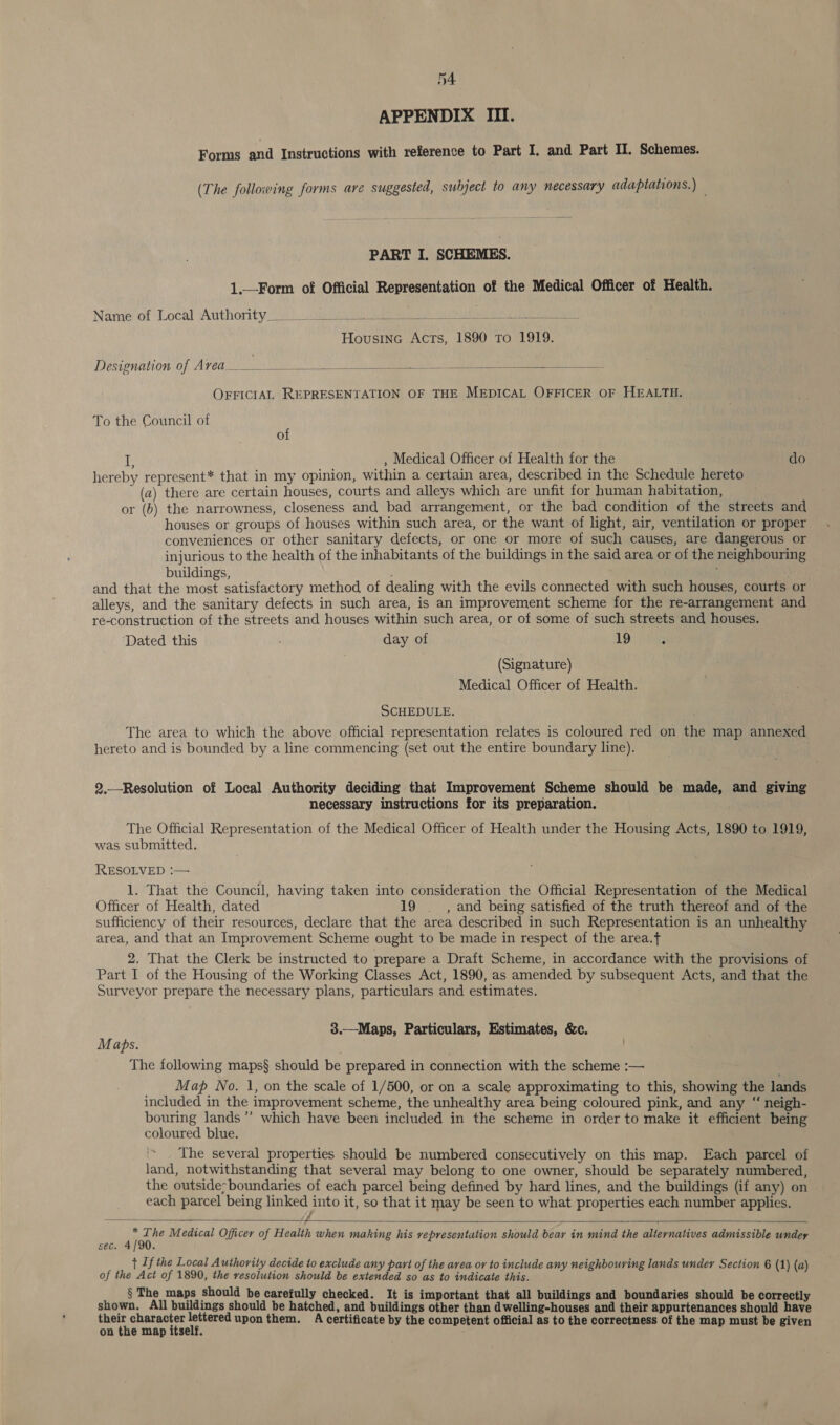 APPENDIX III. Forms and Instructions with reference to Part I. and Part II. Schemes. (The following forms are suggested, subject to any necessary adaptations.) PART I. SCHEMES. 1.—Form of Official Representation of the Medical Officer of Health. Name of Local Authority ie IRN ei Su, 2 ud elses nh a URN a a Housine Acts, 1890 To 1919. Designation of Avea_________ fies a y  OFFICIAL REPRESENTATION OF THE MEDICAL OFFICER OF HEALTH. To the Council of of ie , Medical Officer of Health for the do hereby represent* that in my opinion, within a certain area, described in the Schedule hereto (a) there are certain houses, courts and alleys which are unfit for human habitation, or (b) the narrowness, closeness and bad arrangement, or the bad condition of the streets and houses or groups of houses within such area, or the want of light, air, ventilation or proper conveniences or other sanitary defects, or one or more of such causes, are dangerous or injurious to the health of the inhabitants of the buildings in the said area or of the neighbouring buildings, and that the en satisfactory method of dealing with the evils connected with such houses, courts or alleys, and the sanitary defects in such area, is an improvement scheme for the re-arrangement and re-construction of the streets and houses within such area, or of some of such streets and houses. Dated this day of 19 ; (Signature) Medical Officer of Health. SCHEDULE. The area to which the above official representation relates is coloured red on the map annexed hereto and is bounded by a line commencing (set out the entire boundary line). 2,.—-Resolution of Local Authority deciding that Improvement Scheme should be made, and giving necessary instructions for its preparation. The Official Representation of the Medical Officer of Health under the Housing Acts, 1890 to 1919, was submitted. RESOLVED :— 1. That the Council, having taken into consideration the Official Representation of the Medical Officer of Health, dated 19 ._ , and being satisfied of the truth thereof and of the sufficiency of their resources, declare that the area described in such Representation is an unhealthy area, and that an Improvement Scheme ought to be made in respect of the area.t 2. That the Clerk be instructed to prepare a Draft Scheme, in accordance with the provisions of Part I of the Housing of the Working Classes Act, 1890, as amended by subsequent Acts, and that the Surveyor prepare the necessary plans, particulars and estimates. 3.—Maps, Particulars, Estimates, &amp;c. Maps. The following maps§ should be prepared in connection with the scheme :— Map No. 1, on the scale of 1/500, or on a scale approximating to this, showing the lands included in the improvement scheme, the unhealthy area being coloured pink, and any “ neigh- bouring lands’ which have been included in the scheme in order to make it efficient being coloured blue. The several properties should be numbered consecutively on this map. Each parcel of land, notwithstanding that several may belong to one owner, should be separately numbered, the outside: boundaries of each parcel being defined by hard lines, and the buildings (if any) on each parcel being linked into it, so that it may be seen to what properties each number applies. jp gente Medical Officer of Health when making his representation should bear in mind the alternatives admissible undey sec. ; } If the Local Authority decide to exclude any part of the area ov to include any neighbouring lands undey Section 6 (1) (a) of the Act of 1890, the resolution should be extended so as to indicate this. § The maps should be carefully checked. It is important that all buildings and boundaries should be correctly shown. All buildings should be hatched, and buildings other than dwelling-houses and their appurtenances should have their character lettered upon them. A certificate by the competent official as to the correctness of the map must be given on the map itself. 