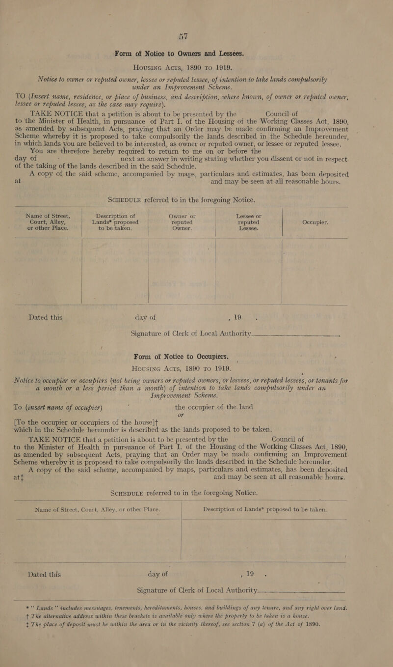 ‘Form of Notice to Owners and Lessees. Housine Acts, 1890 To 1919. Notice to owner or reputed owner, lessee or reputed lessee, of intention to take lands compulsorily under an Improvement Scheme. TO (Insert name, residence, or place of business, and description, where known, of owner or reputed owner, lessee or reputed lessee, as the case may require). TAKE NOTICE that a petition is about to be presented by the Council of to the Minister of Health, in pursuance of Part I. of the Housing of the Working Classes Act, 1890, as amended by subsequent Acts, praying that an Order may be made confirming an Improvement Scheme whereby it is proposed to take compulsorily the lands described in the Schedule hereunder, in which lands you are believed to be interested, as owner or reputed owner, or lessee or reputed lessee. You are therefore hereby required to return to me on or before the day of next an answer in writing stating whether you dissent or not in respect of the taking of the lands described in the said Schedule. A copy of the said scheme, accompanied by maps, particulars and estimates, has been deposited at and may be seen at all reasonable hours. SCHEDULE referred to in the foregoing Notice.          Name of Street, Description of Owner or | Lessee or Court, Alley, Lands* proposed reputed . reputed Occupier. or other Place. to be taken. Owner. | Lessee. | | | Dated this day of a Signature.df Clerk ef Teeea iat ROnit yan oe omorarrtacrinieoneenttnns : Form of Notice to Occupiers. , Housine Acts, 1890 Tro 1919. Notice to occupier or occupiers (not being owners or reputed owners, or lessees, or reputed lessees, or tenants for a month or a less period than a month) of intention to take lands compulsorily under an Improvement Scheme. To (insert name of occupier) ; the occupier of the land or [To the occupier or occupiers of the house]t+ which in the Schedule hereunder is described as the lands proposed to be taken. TAKE NOTICE that a petition is about to be presented by the Council of to the Minister of Health in pursuance of Part I. of the Housing of the Working Classes Act, 1890, as amended by subsequent Acts, praying that an Order may be made confirming an Improvement Scheme whereby it is proposed to take compulsorily the lands described in the Schedule hereunder. A copy of the said scheme, accompanied by maps, particulars and estimates, has been deposited att and may be seen at all reasonable hours. SCHEDULE referred to in the foregoing Notice.  Name of Street, Court, Alley, or other Place. : Description of Lands* proposed to be taken,      Dated this day of LOVE <,  * “ Tands’’ includes messuiages, tenements, hereditaments, houses, and buildings of any tenure, and any right over land. + The alternative address within these brackets is available only where the property to be taken is a house. t The place of deposit must be within the area or in the vicinity thereof, see section 7 (a) of the Act of 1890.