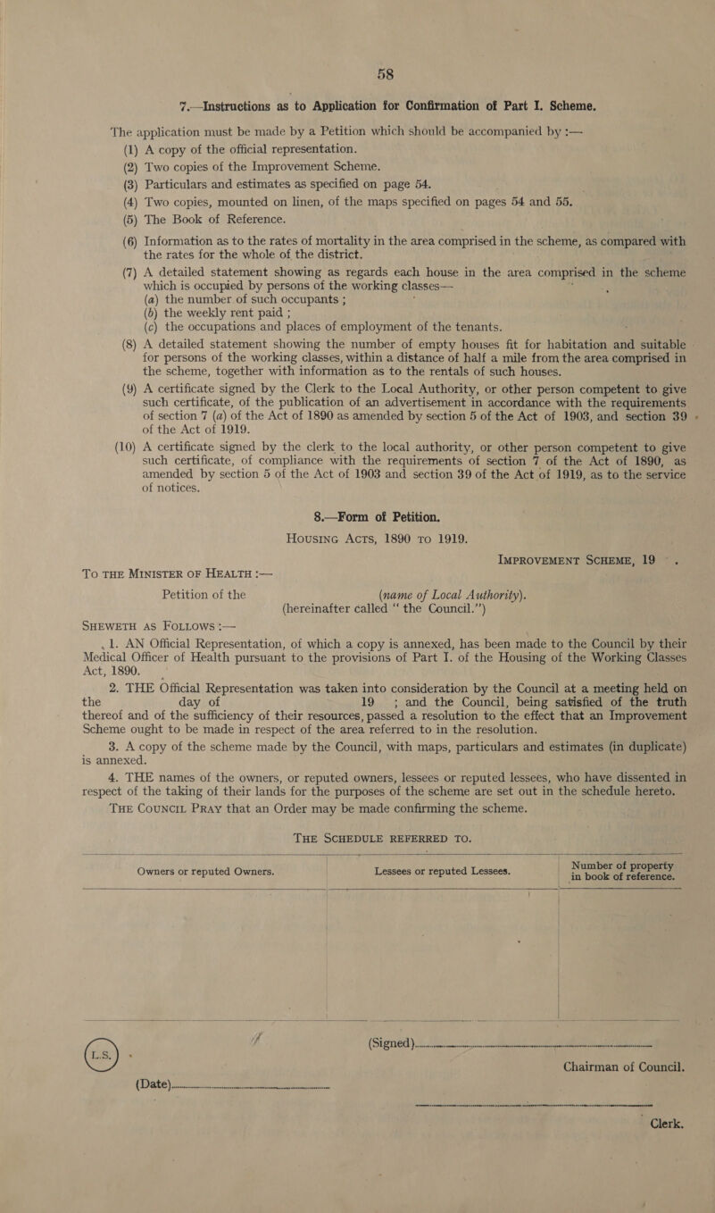 ”.—Instructions as to Application for Confirmation of Part I. Scheme. The application must be made by a Petition which should be accompanied by :— (1) A copy of the official representation. (2) Two copies of the Improvement Scheme. (3) Particulars and estimates as specified on page 54. (4) Two copies, mounted on linen, of the maps specified on pages 54 and 55, 5) The Book of Reference. ( (6) Information as to the rates of mortality in the area comprised in the scheme, as compared with the rates for the whole of the district. (7) A detailed statement showing as regards each house in the area comprised in the scheme which is occupied by persons of the working classes— (a) the number of such occupants ; (6) the weekly rent paid ; (c) the occupations and places of employment of the tenants. (8) A detailed statement showing the number of empty houses fit for habitation and suitable - for persons of the working classes, within a distance of half a mile from the area comprised in the scheme, together with information as to the rentals of such houses. (Y) A certificate signed by the Clerk to the Local Authority, or other person competent to give such certificate, of the publication of an advertisement in accordance with the requirements of section 7 (a) of the Act of 1890 as amended by section 5 of the Act of 1903, and section 39 of the Act of 1919. A certificate signed by the clerk to the local authority, or other person competent to give such certificate, of compliance with the requirements of section 7 of the Act of 1890, as amended by section 5 of the Act of 1903 and section 39 of the Act of 1919, as to the service of notices. (10 ——F 8.—Form of Petition. Housine Acts, 1890 To 1919. IMPROVEMENT SCHEME, 19 To THE MINISTER OF HEALTH :— Petition of the (name of Local Authority). (hereinafter called “‘ the Council.”’) SHEWETH AS FOLLOws :— , 1. AN Official Representation, of which a copy is annexed, has been made to the Council by their Medical Officer of Health pursuant to the provisions of Part I. of the Housing of the Working Classes Act, 1890. | 2. THE Official RODS a was taken into consideration by the Council at a meeting held on the day o 19 ; and the Council, being satisfied of the truth thereof and of the has of their resources, passed a resolution to the effect that an Improvement Scheme ought to be made in respect of the area referred to in the resolution. 3. A copy of the scheme made by the Council, with maps, particulars and estimates (in duplicate) is annexed. 4. THE names of the owners, or reputed owners, lessees or reputed lessees, who have dissented in respect of the taking of their lands for the purposes of the scheme are set out in the schedule hereto. THE CouNCIL Pray that an Order may be made confirming the scheme. THE SCHEDULE REFERRED TO.      Number of property Owners or reputed Owners. . Lessees or reputed Lessees. in book of Ee (-s) f (Signed)... a er a ms Chairman of Council. (Date) ico ee ae eeURt Hee nenaennreeNten sens HEnEeeNNeeS SEED OT sREERETERTRED AHEBRERUENTTRRUOGENELUTINGSSE RSID CUmpereseeunne ted:  ~ Clerk.