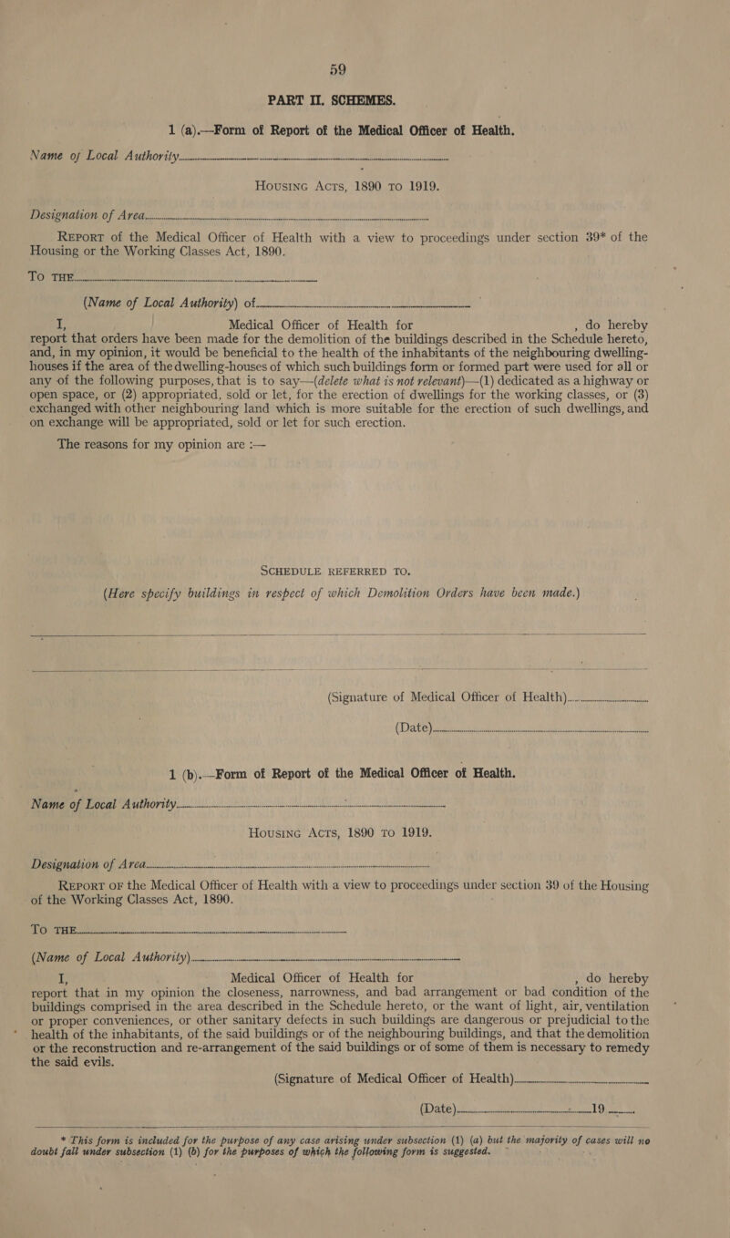 PART II. SCHEMES. 1 (a).—Form of Report of the Medical Officer of Health. PO EEE UIROF EI en ee Hovusine Acts, 1890 To 1919. (LE ORGS COE 0 Sill AE OO Es SESE REPORT of the Medical Officer of Health with a view to proceedings under section 39* of the Housing or the Working Classes Act, 1890. apg WA Ie at al ce ik A i ee Uvamerar coca Authority) ot a) ee 19 Medical Officer of Health for do hereby report that orders have been made for the demolition of the buildings described in the Schedule hereto, and, in my opinion, it would be beneficial to the health of the inhabitants of the neighbouring dwelling- houses if the area of the dwelling-houses of which such buildings form or formed part were used for all or any of the following purposes, that is to say—(delete what is not relevant)—(1) dedicated as a highway or open space, or (2) appropriated, sold or let, for the erection of dwellings for the working classes, or (3) exchanged with other neighbouring land which is more suitable for the erection of such dwellings, and on exchange will be appropriated, sold or let for such erection. The reasons for my opinion are :— SCHEDULE REFERRED TO. (Here specify buildings in respect of which Demolition Orders have been made.)    1 (b).—Form of Report of the Medical Officer of Health. EIT eee herbed tinrinnsalrenmeaeter : Housine Acts, 1890 To 1919. es G2 SR OR Sir me MeNeee erm sn Report OF the Medical Officer of Health with a view to proceedings ee section 39 of the Housing of the Working Classes Act, 1890. Ek ne ree RENEE S A ULILOPEEY etnies nutes ce occ ate B A - Medical Officer of Health for do hereby report that in my opinion the closeness, narrowness, and bad arrangement or bad condition of the buildings comprised in the area described in the Schedule hereto, or the want of light, air, ventilation or proper conveniences, or other sanitary defects in such buildings are dangerous or prejudicial to the health of the inhabitants, of the said buildings or of the neighbouring buildings, and that the demolition or the reconstruction and re-arrangement of the said buildings or of some of them is necessary to remedy the said evils. (Signature; of) Medical. Officerof Health) = : TOE CY REESE 57 SN eats OS | RR    * This form is included for the gree boss of any case arising under subsection (1) (a) but the moray wie cases will no doubt fall under subsection (1) () for the purposes of which the following form is suggested.