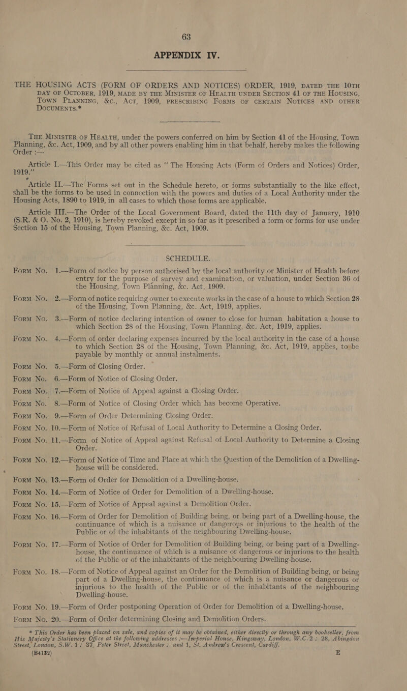 APPENDIX IV.  THE HOUSING ACTS (FORM OF ORDERS AND NOTICES) ORDER, 1919, DATED THE 10TH DAY OF OCTOBER, 1919, MADE BY THE MINISTER OF HEALTH UNDER SECTION 41 OF THE HOUSING, Town PLANNING, &amp;c., Act, 1909, PRESCRIBING FORMS OF CERTAIN NOTICES AND OTHER DOCUMENTs.* THE MINISTER OF HEALTH, under the powers conferred on him by Section 41 of the Housing, Town pie &amp;c. Act, 1909, and by all other powers enabling him in that behalf, hereby makes the following rder :— Article I.—This Order may be cited as “‘ The Housing Acts (Form of Orders and Notices) Order, LOlas) ¢ / Article II.—The Forms set out in the Schedule hereto, or forms substantially to the like effect, shall be the forms to be used in connection with the powers and duties of a Local Authority under the Housing Acts, 1890 to 1919, in all cases to which those forms are applicable. Article I1].—The Order of the Local Government Board, dated the 1lth day of January, 1910 (S.R. &amp; O. No. 2, 1910), is hereby revoked except in so far as it prescribed a form or forms for use under Section 15 of the Housing, Town Planning, &amp;c. Act, 1909.  SCHEDULE. Form No. 1.—Form of notice by person authorised by the local authority or Minister of Health before entry for the purpose of survey and examination, or valuation, under Section 36 of the Housing, Town Planning, &amp;c. Act, 1909. Form No. 2.—Form of notice requiring owner to execute works in the case of a house to which Section 28 of the Housing, Town Planning, &amp;c. Act, 1919, applies. Form No. 3.—Form of notice declaring intention of owner to close for human habitation a house to which Section 28 of the Housing, Town Planning, &amp;c. Act, 1919, applies.  Form No. 4.—Form of order declaring expenses incurred by the local authority in the case of a house to which Section 28 of the Housing, Town Planning, &amp;c. Act, 1919, applies, to» be payable by monthly or annual instalments. Form No. 5.—Form of Closing Order. Form No. 6.—Form of Notice of Closing Order. Form No. 7.—Form of Notice of Appeal against a Closing Order. Form No. 8.—Form of Notice of Closing Order which has become Operative. Form No. 9.—Form of Order Determining Closing Order. Form No. 10.—Form of Notice of Refusal of Local Authority to Determine a Closing Order. Form No. 11.—Form of Notice of Appeal against Refusal of Local Authority to Determine a Closing Order. Form No. 12.—Form of Notice of Time and Place at which the Question of the Demolition of a Dwelling- house will be considered. Form No. 13.—Form of Order for Demolition of a Dwelling-house. Form No. 14.—Form of Notice of Order for Demolition of a Dwelling-house. Form No. 15.—Form of Notice of Appeal against a Demolition Order. Form No. 16.—Form of Order for Demolition of Building being, or being part of a Dwelling-house, the continuance of which is a nuisance or dangerous or injurious to the health of the Public or of the inhabitants of the neighbouring Dwelling-house. Form No. 17.—Form of Notice of Order for Demolition of Building being, or being part of a Dwelling- house, the continuance of which is a nuisance or dangerous or injurious to the health of the Public or of the inhabitants of the neighbouring Dwelling-house. Form No. 18.—Form of Notice of Appeal against an Order for the Demolition of Building being, or being part of a Dwelling-house, the continuance of which is a nuisance or dangerous or injurious to the health of the Public or of the inhabitants of the neighbouring Dwelling-house. Form No. 19.—Form of Order postponing Operation of Order for Demolition of a Dwelling-house. Form No. 20.—Form of Order determining Closing and Demolition Orders.   * This Order has been placed on sale, and copies of it may be obtained, either directly or through any bookseller, from His Maijesty’s Stationery Office at the following addresses ;—Imperial House, Kingswav, London, W.C.2 ; 28, Abingdon Street, London, S.W.1,; 37, Peter Street, Manchester ; and 1, St. Andvrew’s Crescent, Cardiff. (B4132) E
