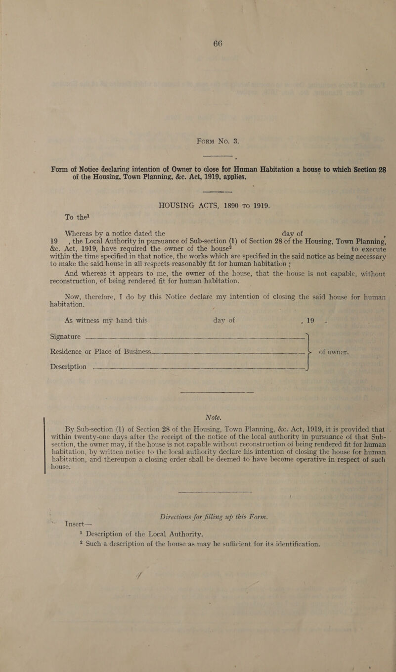 Form No. 3. Form of Notice declaring intention of Owner to close for Human Habitation a house to which Section 28 of the Housing, Town Planning, &amp;c. Act, 1919, applies.  HOUSING ACTS, 1890 To 1919. To thet Whereas by a notice dated the day of 19, the Local Authority in pursuance of Sub-section (1) of Section 28 of the Housing, Town Planning, &amp;c. Act, 1919, have required the owner of the house? to execute within the time specified in that notice, the works which are specified in the said notice as being necessary to make the said house in all respects reasonably fit for human habitation ; And whereas it appears to me, the owner of the house, that the house is not capable, without reconstruction, of being rendered fit for human habitation. Now, therefore, I do by this Notice declare my intention of closing the said house for human habitation. As witness my hand this day of Beeb) Signature (ee ee ee i Residence’ or ‘Place’ of Business. ee of owner. Description ore ee eter teeta Note. By Sub-section (1) of Section 28 of the Housing, Town Planning, &amp;c. Act, 1919, it is provided that - within twenty-one days after the receipt of the notice of the local authority in pursuance of that Sub- section, the owner may, if the house is not capable without reconstruction of being rendered fit for human habitation, by written notice to the local authority declare his intention of closing the house for human habitation, and thereupon a closing order shall be deemed to have become operative in respect of such house. Directions for filling up this Form. Insert— 1 Description of the Local Authority. 2 Such a description of the house as may be sufficient for its identification.