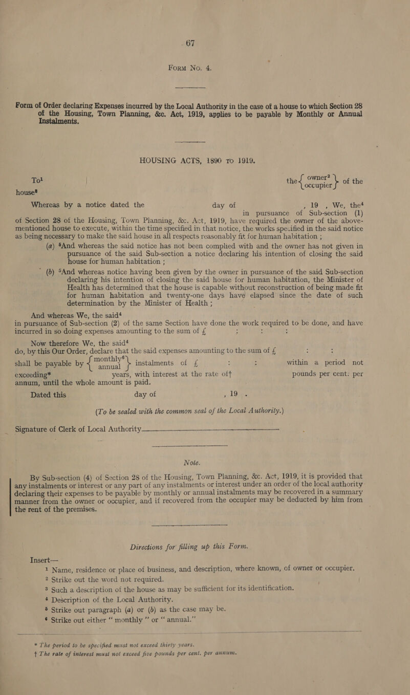 Form No. 4. Form of Order declaring Expenses incurred by the Local Authority in the case of a house to which Section 28 of the Housing, Town Planning, &amp;c. Act, 1919, applies to be payable by Monthly or Annual Instalments. HOUSING ACTS, 1890 ro 1919. Tot fies ee : \ of the occupier house Whereas by a notice dated the day of 19°, We,, the* in pursuance of Sub-section (1) ot Section 28 of the Housing, Town Planning, &amp;c. Act, 1919, have required the owner of the above- mentioned house to execute, within the time specified in that notice, the works specified in the said notice as being necessary to make the said house in all respects reasonably fit for human habitation ; (a) §And whereas the said notice has not been complied with and the owner has not given in pursuance of the said Sub-section a notice declaring his intention of closing the said house for human habitation ; ' (b) ®And whereas notice having been given by the owner in pursuance of the said Sub-section declaring his intention of closing the said house for human habitation, the Minister of Health has determined that the house is capable without reconstruction of being made fit for human habitation and twenty-one days have elapsed since the date of such determination by the Minister of Health ; And whereas We, the said‘ in pursuance of Sub-section (2) of the same Section have done the work required to be done, and have incurred in so doing expenses amounting to the sum of £ ; : ; Now therefore We, the said‘ do, by this Our Order, declare that the said expenses amounting to the sum of £ 6 shall be payable by { fay instalments of £ ; : within a period not exceeding* years, with interest at the rate off pounds per cent: per annum, until the whole amount is paid. Dated this day of , 19 (To be sealed with the common seal of the Local Authority.) Signature of Clerk of Local Authority nccmmsnnnnnnnnnnnnnnnnmnnmmnmnnnnin Note. By Sub-section (4) of Section 28 of the Housing, Town Planning, &amp;c. Act, 1919, it is provided that any instalments or interest or any part of any instalments or interest under an order of the local authority declaring their expenses to be payable by monthly or annual instalments may be recovered in a summary manner from the owner or occupier, and if recovered from the occupier may be deducted by him from the rent of the premises. Directions for filling up this Form. Insert— 1 Name, residence or place of business, and description, where known, of owner or occupier. 2 Strike out the word not required. 3 Such a description of the house as may be sufficient for its identification. 4 Description of the Local Authority. 5 Strike out paragraph (a) or (b) as the case may be. ® Strike out either ‘‘ monthly ” or “ annual.”   * The period to be specified must not exceed thirty years. + The rate of interest musi not exceed five pounds per cent. per annum.