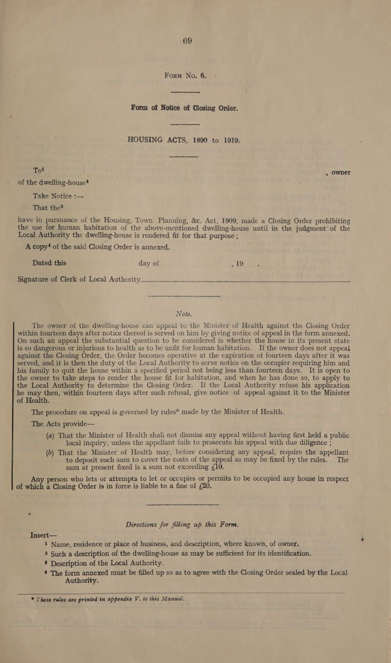 Form No. 6. Form of Notice of Closing Order. HOUSING ACTS, 1890 to 1919. Tot , owner of the dwelling-house? Take Notice :-— That the? have in pursuance of the Housing, Town Planning, &amp;c. Act, 1909, made a Closing Order prohibiting the use for human habitation of the above-mentioned dwelling-house until in the judgment’ of the Local Authority the dwelling-house is rendered fit for that purpose ; A copy? of the said Closing Order is annexed. Dated this day of , 19 eer PSE LOCAL Att Ori t yo gla oeerhnpteendrw cheer hiepiesentahiven lM agp aiine tect bh oe tate telecon ‘ Note. The owner of the dwelling-house can appeal to the Minister of Health against the Closing Order within fourteen days after notice thereof is served on him by giving notice of appeal in the form annexed. On. such an appeal the substantial question to be considered is whether the house in its present state is so dangerous or injurious to health as to be unfit for human habitation. If the owner does not appeal against the Closing Order, the Order becomes operative at the expiration ot fourteen days after it was served, and it is then the duty of the Local Authority to serve notice on the occupier requiring him and his. family to quit the house within a specified period not being less than fourteen days. It is open to the owner to take steps to render the house fit for habitation, and when he has done so, to apply to the Local Authority to determine the Closing Order. If the Local Authority refuse his application he may then, within fourteen days after such refusal, give notice of appeal against it to the Minister of Health. The procedure on appeal is governed by rules* made by the Minister of Health. The Acts provide— (a) That the Minister of Health shali not dismiss any appeal without having first held a public local inquiry, unless the appellant fails to prosecute his appeal with due diligence ; (6) That the Minister of Health may, before considering any appeal, require the appellant to deposit such sum to cover the costs of the appeal as may be fixed by the rules. The sum at present fixed is a sum not exceeding £10. Any person who lets or attempts to let or occupies or permits to be occupied any house in respect of which a Closing Order is in force is liable to a fine of £20. Directions for filling up this Form, Insert— | 1 Name, residence or place of business, and description, where known, of owner. 2 Such a description of the dwelling-house as may be sufficient for its identification. ® Description of the Local Authority. 4 The form annexed must be filled up so as to agree with the Closing Order sealed by the Local Authority. ;  * These rules ave printed in appendix V. to this Manual.