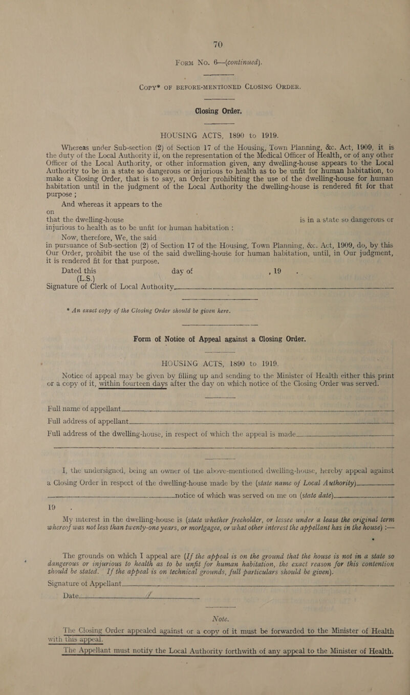 Form No. 6—(continued). Copy* OF BEFORE-MENTIONED CLOSING ORDER.  Closing Order. HOUSING ACTS, 1890 to 1919. Whereas under Sub-section (2) of Section 17 of the Housing, Town Planning, &amp;c. Act, 1909, it is the duty of the Local Authority if, on the representation of the Medical Officer of Health, or of any other Officer of the Local Authority, or other information given, any dwelling-house appears to the Local Authority to be in a state so dangerous or injurious to health as to be unfit for human habitation, to make a Closing Order, that is to say, an Order prohibiting the use of the dwelling-house for human habitation until in the judgment of the Local Authority the dwelling-house is rendered fit for that purpose ; And whereas it appears to the on ; that the dwelling-house is in a state so dangerous or injurious to health as to be unfit for human habitation : Now, therefore, We, the said in pursuance of Sub-section (2) of Section 17 of the Housing, Town Planning, &amp;c. Act, 1909, do, by this Our Order, prohibit the use of the said dwelling-house for human habitation, until, in Our judgment, — it is rendered fit for that purpose. Dated this day of , 49 (E28; signature of ‘Clerk of Local Authoni ty jcmcccnecsticman cecnmnnticeen inate net een ete i * An exact copy of the Closing Ovder should be given here. ee ee Form of Notice of Appeal against a Closing Order. HOUSING ACTS, 1890 to 1919. Notice of appeal may be given by filling up and sending to the Minister of Health either this print or a copy of it, within fourteen days after the day on which notice of the Closing Order was served.   Bull tame ofiappellamt tener timmtiinmanit Peinkien pie-tanicgik sans der ta senses ft ee Full address jof appellarit 2 icidihe cut ee eareeeuiel Nels ee  Full address of the dwelling-house, in respect of which the appeal is made I, the undersigned, being an owner of the above-mentioned dwelling-house, hereby appeal against a Closing Order in respect of the dwelling-house made by the (state name of Local A Uthority) cecumumnmennon Se REN ee a ohh LM a notice of which was served on Me ON (StALE CALE) nnruummonesiennmanamnns wan 19 My interest in the dwelling-house is (state whether frecholder, or lessee under a lease the original term whereof was not less than twenty-one years, or morigagee, or what other interest the appellant has in the house) :— The grounds on which I appeal are (If the appeal is on the ground that the house is not im a state so dangerous or injurious to health as to be unfit for human habitation,. the exact reason for this contention should be stated. If the appeal is on technical grounds, full particulars should be given). Signature Of Appellant ..ccvisinenioniny»nnesinstennnnva sinned cdessasaanoe secs uee ances seste em . Diath wae ee f heranenqnenenenannnarennoreneenrerennvarnesesener eee a Note. ; The Closing Order appealed against or a copy of it must be forwarded to the Minister of Health with this appeal.