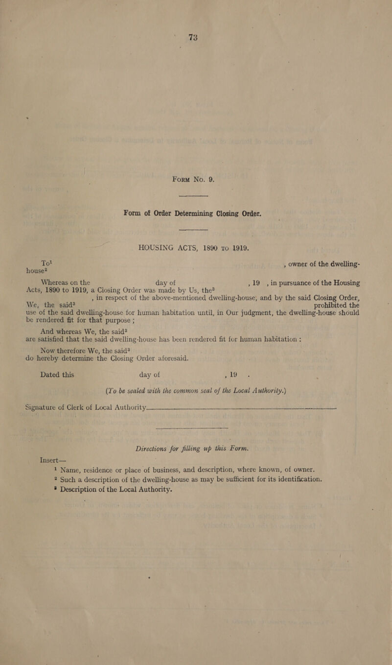 Form No. 9. Form of Order Determining Closing Order. HOUSING ACTS, 1890 to 1919. 10? , owner of the dwelling- house? Whereas on the day of , 19 , in pursuance of the Housing Acts, 1890 to 1919, a Closing Order was Sale by Us, the? , In respect of the above-mentioned dwelling-house, and by the said Closing Order, We, the said? prohibited the use of the said dwelling-house for human habitation until, in Our judgment, the dwelling-house should be rendered fit for that purpose ; And whereas We, the said? are satisfied that the said dwelling-house has been rendered fit for human habitation : Now therefore We, the said® do hereby determine the Closing Order aforesaid. Dated this day of , 19 (To be sealed with the common seal of the Local Authority.) Sem eregeee Local Authority ee I Directions for filling up this Form. Insert— 1 Name, residence or place of business, and description, where known, of owner. 2 Such a description of the dwelling-house as may be sufficient for its identification. * Description of the Local Authority.