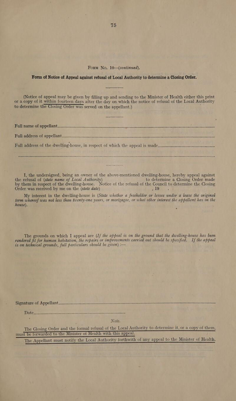 Form No. 10—(continued). Form of Notice of Appeal against refusal of Local Authority to determine a Closing Order. (Notice of appeal may be given by filling up and sending to the Minister of Health either this print or a copy of it within fourteen days after the day on which the notice of refusal of the Local Authority to determine the Closing Order was served on the appellant.) LE i ee kee SL a eed ES ae ee ES a 2 eee ORR ee AL, ee en, ; Full address of the dwelling-house, in respect.oF which the-appedl teuage a ee eee + I, the undersigned, being an owner of the above-mentioned dwelling-house, hereby appeal against the refusal of (state name of Local Authority) to determine a Closing Order made by them in respect of the dwelling-house. Notice of the refusal of the Council to determine the Closing Order was received by me on the (state date) , 19 My interest in the dwelling-house is (State whether a freeholder or lessee under a lease the original term whereof was not less than twenty-one years, or mortgagee, or what other interest the appellant has in the house). The grounds on which I appeal are (If the appeal 1s on the ground that the dwelling-house has been vendered fit for human habitation, the repairs or improvements carried out should be specified. If the appeal is on technical grounds, full particulars should be given) :— Signature of Appellant evcncnsnsnsmninnninininsununnununnnnnnnansnnnnnninunnnnmnmununminniminnininniiietttl Date.. EE Te eee eee ee Ne, Note. The Closing Order and the formal refusal of the Local Authority to determine it, or a copy of them, must be forwarded to the Minister ot Health with this appeal. 8 en ee The Appellant must notify the Local Authority forthwith of any appeal to the Minister of Health. IE AP Cant ns E ee eee ee