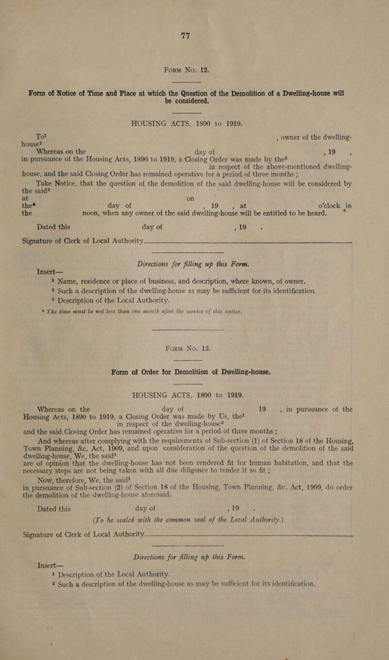 A, Form No. 12. Form of Notice of Time and Place at which the Question of the Demolition of a Dwelling-house will be considered. HOUSING ACTS, 1890 to 1919.  Tot , owner of the dwelling- house? Whereas on the day of Pe She ge? in pursuance of the Housing Acts, 1890 to 1919, a Closing Order was made by the? in respect of the above-mentioned dwelling- house, and the said Closing Order has remained operative for a period of three months ; hig Notice, that the question of the demolition of the said dwelling-house will be considered by the sai at on the* day of 19 at o’clock in the noon, when any owner of the said dwelling-house will be entitled to be heard. - Dated this day of ,19 Per ater eoce: nuthority. 8 ed Directions for filling up this Form. Insert— 1 Name, residence or place of business, and description, where known, of owner. 2 Such a description of the dwelling-house as may be sufficient for its identification. 3 Description of the Local Authority. * The time must be not less than one month after the service of this notice. Form No. 13.  Form of Order for Demolition of Dwelling-house. HOUSING ACTS, 1890 to 1919.  Whereas on the day of 19 , 1n pursuance of the Housing Acts, 1890 to 1919, a Closing Order was made by Us, the! in respect of the dwelling-house? and the said Closing Order has remained operative for a period of three months ; And whereas after complying with the requirements of Sub-section (1) of Section 18 of the Housing, Town Planning, &amp;c. Act, 1909, and upon consideration of the question of the demolition of the said dwelling-house, We, the said are of opinion that the dwelling-house has not been rendered fit for human habitation, and that the necessary steps are not being taken with all due diligence to render it so fit ; Now, therefore, We, the said? in pursuance of Sub-section (2) of Section 18 of the Housing, Town Planning, &amp;c. Act, 1909, do order the demolition of the dwelling-house aforesaid. Dated this day of ,19 (To be sealed with the common seal of the Local ype Signature of Clerk of Local TARR OPTS eco a | RIN es ee ee Directions for filling up this Form. Insert-— 1 Description of the Local Authority.