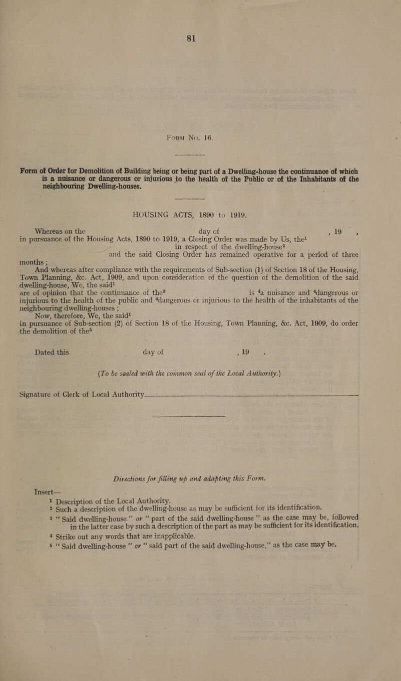Form No. I6. Form of Order for Demolition of Building being or being part of a Dwelling-house the continuance of which is a nuisance or dangerous or injurious to the health of the Public or of the Inhabitants of the neighbouring Dwelling-houses. i HOUSING ACTS, 1890 to 1919. Whereas on the day of et in pursuance of the Housing Acts, 1890 to 1919, a Closing Order was made by Us, the! in respect of the dwelling-house? and the said Closing Order has remained operative for a period of three months ; And whereas after compliance with the requirements of Sub-section (1) of Section 18 of the Housing, Town Planning, &amp;c. Act, 1909, and upon consideration of the question of the demolition of the said dwelling-house, We, the said? are of opinion that the continuance of the? is 4a nuisance and ‘dangerous or injurious to the health of the public and “dangerous or injurious to the health of the inhabitants of the neighbouring dwelling-houses ; Now, therefore, We, the said! in pursuance of Sub-section (2) of Section 18 of the Housing, Town Planning, &amp;c. Act, 1909, do order the demolition of the® Dated this day of , 19 (To be sealed with the common seal of the Local Authority.) Sorauee term eT Rm Licetd cANTU ROT at Vick af a eth rite ? Directions for filling up and adapting this Form. Insert— 1 Description of the Local Authority. ay 2 Such a description of the dwelling-house as may be sufficient for its identification. 3 “ Said dwelling-house.” or “ part of the said dwelling-house ” as the case may be, followed in the latter case by such a description of the part as may be sufficient for its identification. 4 Strike out any words that are inapplicable. 5 “ Said dwelling-house ” or “ said part of the said dwelling-house,”’ as the case may be.