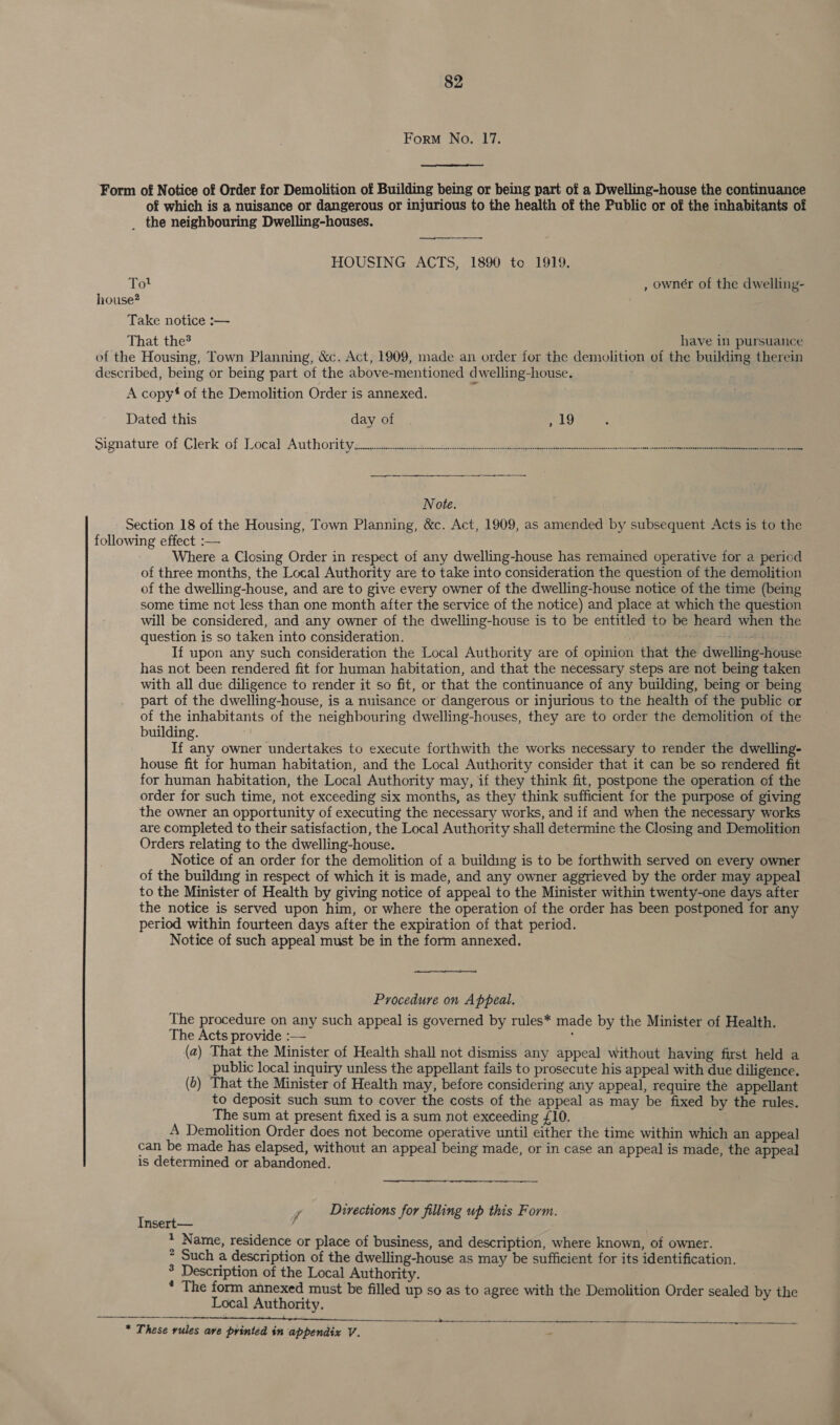 Form No. 17. Form of Notice of Order for Demolition of Building being or being part of a Dwelling-house the continuance of which is a nuisance or dangerous or injurious to the health of the Public or of the inhabitants of _ the neighbouring Dwelling-houses. —_ HOUSING ACTS, 1890 to 1919. Tol , owner of the dwelling- 5 house? Take notice :— That the have in pursuance of the Housing, Town Planning, &amp;c. Act, 1909, made an order for the demolition of the building therein described, being or being part of the above-mentioned dwelling-house. ; A copy‘ of the Demolition Order is annexed. Dated this day of mek signature of Clerk of Local Authority ic rescission pe tent ee greet acne i re Note. Section 18 of the Housing, Town Planning, &amp;c. Act, 1909, as amended by subsequent Acts is to the following effect :— Where a Closing Order in respect of any dwelling-house has remained operative for a period of three months, the Local Authority are to take into consideration the question of the demolition of the dwelling-house, and are to give every owner of the dwelling-house notice of the time (being some time not less than one month after the service of the notice) and place at which the question will be considered, and any owner of the dwelling-house is to be entitled to be heard when the question is so taken into consideration. sacha If upon any such consideration the Local Authority are of opinion that the dwelling-house has not been rendered fit for human habitation, and that the necessary steps are not being taken with all due diligence to render it so fit, or that the continuance of any building, being or being part of the dwelling-house, is a nuisance or dangerous or injurious to the health of the public or of the inhabitants of the neighbouring dwelling-houses, they are to order the demolition of the building. If any owner undertakes to execute forthwith the works necessary to render the dwelling- house fit for human habitation, and the Local Authority consider that it can be so rendered fit for human habitation, the Local Authority may, if they think fit, postpone the operation of the order for such time, not exceeding six months, as they think sufficient for the purpose of giving the owner an opportunity of executing the necessary works, and if and when the necessary works are completed to their satisfaction, the Local Authority shall determine the Closing and Demolition Orders relating to the dwelling-house. Notice of an order for the demolition of a building is to be forthwith served on every owner of the building in respect of which it is made, and any owner aggrieved by the order may appeal to the Minister of Health by giving notice of appeal to the Minister within twenty-one days after the notice is served upon him, or where the operation of the order has been postponed for any period within fourteen days after the expiration of that period. Notice of such appeal must be in the form annexed. Procedure on Appeal. The procedure on any such appeal is governed by rules* made by the Minister of Health. The Acts provide :— (a) That the Minister of Health shall not dismiss any appeal without having first held a public local inquiry unless the appellant fails to prosecute his appeal with due diligence. (0) That the Minister of Health may, before considering any appeal, require the appellant to deposit such sum to cover the costs of the appeal as may be fixed by the rules. The sum at present fixed is a sum not exceeding {10. A Demolition Order does not become operative until either the time within which an appeal can be made has elapsed, without an appeal being made, or in case an appeal is made, the appeal is determined or abandoned. ; y Directions for filling up this Form. nsert— * Name, residence or place of business, and description, where known, of owner. > Such a description of the dwelling-house as may be sufficient for its identification. ° Description of the Local Authority. * The form annexed must be filled up so as to agree with the Demolition Order sealed by the Local Authority. a 