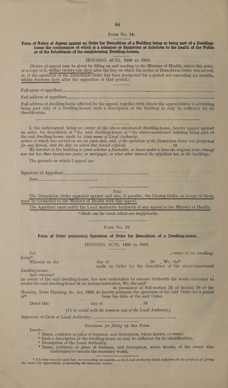 Form No. 18.  Form of Notice of Appeal against an Order for Demolition of a Building being or being part of a Dwelling- house the continuance of which is a nuisance or dangerous or injurious to the health of the Public or of the Inhabitants of the neighbouring Dwelling-houses. HOUSING ACTS, 1890 To 1919. (Notice of appeal may be given by filling up and sending to the Minister of Health, either this print, or a copy of it, within twenty-one days after the day on which the notice of Demolition Order was served, or, if the operation of the Demolition Order has been postponed for a period not exceeding six months, within fourteen days after the expiration of that period.)  Full nramie. of appelbar nt acne mnnntnintoneninnn oan mn pe ea be, Full address of appell art tice ninmeniccnintnpnaattes ened enter ere ited ee eae a = Full address of dwelling-house affected by the appeal, together with (where the appeal relates to a building being part only of a dwelling-house) such a description of the building as may be sufficient for its identification. —_— a aa   I, the undersigned, being an owner of the above-mentioned dwelling-house, hereby appeal against an order for demolition of 1 the said dwelling-house or 1 the above-mentioned building being part of the said dwelling-house, made by (state name of Local Authority) notice of which was served on me on (state date, and, if the operation of the Demolition Order was postponed for any period, state the date on which that period expired) 19 My interest in the building is (state whether a freeholder, or lessee under a lease ‘the original term whereof was not less than twenty-one years, or morigagee, or what other interest the appellant has in the building).  The grounds on which I appeal are SieTACUTE OL ADDO MAI Gea kc ike eke ey eee ean ee Bre eee eee 5 Date. eee ¥ eeenssenceseeseesanenensensansessnenneanersnseegennensanseneenensssseonnsenenspnnenssenunnnenesonnnenseeenesead Note. The Demolition Order appealed against and also, if possible, the Closing Order, or acopy of them, must be forwarded to the Minister of Health with this must be forwarded to the Minister of Health with this appeal. The Appellant must notify the Local Authority forthwith of any appeal to the Minister of Healtn! 1 Stivike out the words which are inapplicable. a ns Form No. 19. Form of Order postponing Operation of Order for Demolition of a Dwelling-house.  HOUSING ACTS, 1890 To 1919. Tot , owner of the dwelling- house? Whereas on the day of 19 , We, the® made an Order for the demolition of the above-mentioned dwelling-house ; And whereas! an owner of the said dwelling-house, has now undertaken to execute forthwith the works necessary to render the said dwelling-house fit for human habitation, We, the said? in pursuance of Sub-section (3) of Section 18 of the Housing, Town Planning, &amp;c. Act, 1909, do hereby postpone the operation of the said Order for a period oi* from the:date of the said Order. Dated this day of ~19 (To be sealed with the common seal of the Local Authority.) signature of Clerk of Laced wath Grit yc Essel a nneconteaec teeta enact te ore Directions for filling up this Form. Insert— 1 Name, residence or pice ot business, and description, where known, of owner. 2 Such a description of the dwelling-house as may be sufficient for its identification. 8 Description of the Local Authority. * Name, residence or place of business, and description, where known, of the owner who undertakes to execute the necessary works.  * The time must be such time, not exceeding six months, as the Local Authority think sufficient for the purpose of giving the owner an opportunity of executing the necessary works.