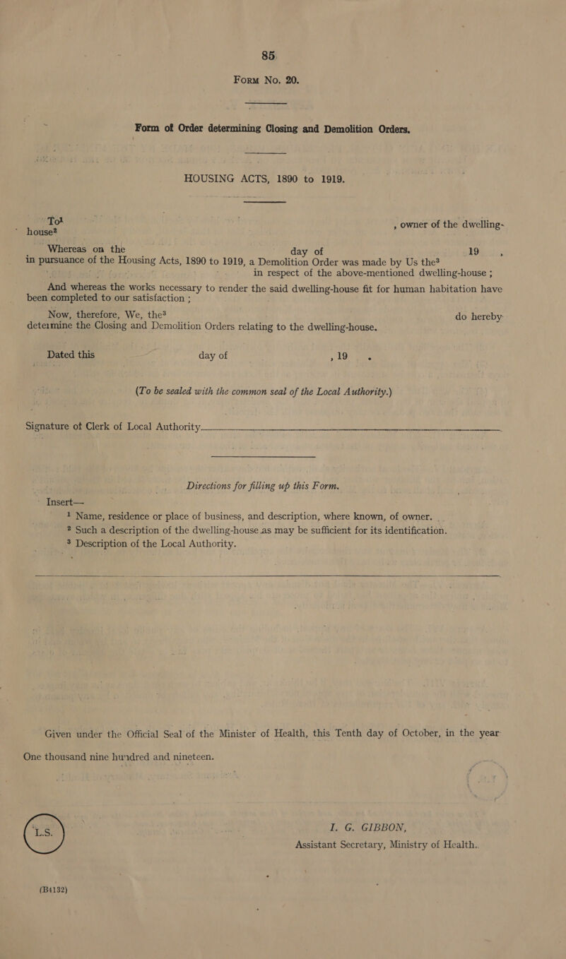 Form No. 20. i Form of Order determining Closing and Demolition Orders. HOUSING ACTS, 1890 to 1919. Tot mab , owner of the dwelling~ house? ~ Whereas on the day of 19 . in Breen ance gi the pene Acts, 1890 to 1919, a Demolition Order was made by Us the? in respect of the above-mentioned dwelling-house ; And whereas the works necessary to render the said dwelling-house fit for human habitation have been completed to our satisfaction ; Now, therefore, We, the? do hereby: deteimine the Closing and Demolition Orders relating to the dwelling-house. Dated this day of ; OP alee (To be sealed with the common seal of the Local Authority.) ESI ca GES eT 00 9 5 ce ace as nut NN ake teri anal otice MOA Waa RP Directions for filling up this Form, * Insert— 1 Name, residence or place of business, and description, where known, of owner. __ ? Such a description of the dwelling-house as may be sufficient for its identification. 3 Description of the Local Authority.   Given under the Official Seal of the Minister of Health, this Tenth day of October, in the year One thousand nine hundred and nineteen. I. G. GIBBON, Assistant Secretary, Ministry of Health..