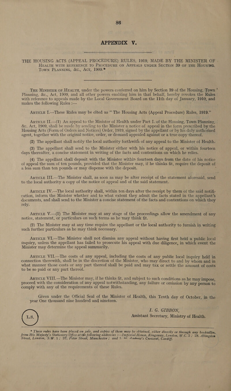 APPENDIX V. THE HOUSING ACTS (APPEAL PROCEDURE) RULES, 1919, MADE BY THE MINISTER OF . HEALTH WITH REFERENCE TO PROCEDURE ON APPEALS UNDER SECTION 39 OF THE HOUSING, Town PLANNING, &amp;c., Act, 1909.* Tue MINISTER OF HEALTH, under the powers conferred on him by Section 39 of the Housing, Town * Planning, &amp;c., Act, 1909, and all other powers enabling him in that behalf, hereby revokes the Rules with reference to appeals made by the Local Government Board on the 11th day of January, 1910, and makes the following Rules :— ARTICLE I.—These Rules may be cited as ‘‘ The Housing Acts (Appeal Procedure) Rules, 1919.” ARTICLE IT.—(1) An appeal to the Minister of Health under Part I. of the Housing, Town Planning, © &amp;c. Act, 1909, shall be made by sending to the Minister a notice of appeal in the form prescribed by the Housing Acts (Form of Orders and Notices) Order, 1919, signed by the appellant or by his duly authcrised agent, together with the original notice, order, or demand appealed against or a true copy thereof. (2) The appellant shall notify the local authority forthwith of any appeal to the Minister of Health. (3) The appellant shall send to the Minister either with his notice of appeal,.or within fourteen days thereafter, a concise statement in writing of the facts and contentions on which he relies. (4) The appellant shall deposit with the Minister within fourteen days from the date of his notice of appeal the sum of ten pounds, provided that the Minister may, if he thinks fit, require the deposit of a less sum than ten pounds or may dispense with the deposit. : ARTICLE III.—The Minister shall, as soon as may be after receipt of the statement aforesaid, send to the local authority a copy of the notice of appeal and of the said statement. : ARTICLE IV.—The local authority shall, within ten days after the receipt by them of the said notifi- cation, inform the Minister whether and to what extent they admit the facts stated in the appellant’s documents, and shall send to the Minister a concise statement of the facts and contentions on which they rely. ARTICLE V.—-(1) The Minister may at any stage of the proceedings allow the amendment of any notice, statement, or particulars on such terms as he may think fit. (2) The Minister may at any time require the appellant or the local authority to furnish in writing such further particulars as he may think necessary. ARTICLE VI.—The Minister shall not dismiss any appeal without having first held a public local inquiry, unless the appellant has failed to prosecute his appeal with due diligence, in which event the Minister may determine the appeal summarily. Article VII.—The costs of any appeal, including the costs of any public local inquiry held in connection therewith, shall be in the discretion of the Minister, who may direct to and by whom and in what manner those costs or any part thereof shall be paid and may tax or settle the amount of costs to be so paid or any part thereof. Article VIII.—The Minister may, if he thinks fit, and subject to such conditions as he may impose, proceed with the consideration of any appeal notwithstanding, any failure or omission by any person to comply with any of the requirements of these Rules. Given under the Official Seal of the Minister of Health, this Tenth day of October, in the year One thousand nine hundred and nineteen. ak I. G. GIBBON, Assistant Secretary, Ministry of Health.  * These rules have been placed on sale, and copies of them may be obtained, either directly or through any bookseller, from His Majesty’s Stationery Office at tile following addresses :—Imperial House, K ingsway, London, W.C.2; 28, Abingdon Street, London, S.W.1; 37, Peter Street, Manchester ; and 1. St. Andvew’s Crescent, Cardiff. .