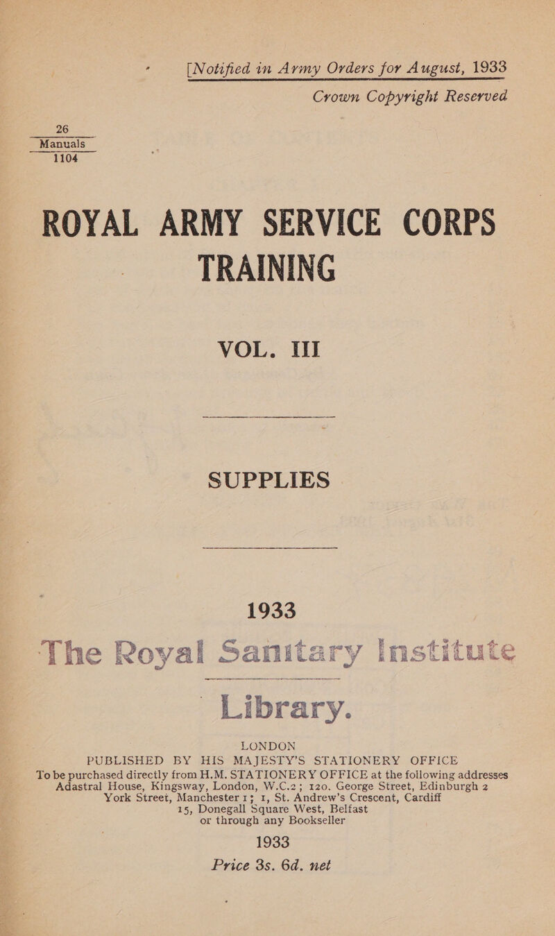 is [Notified in Army Orders for August, 1933 Crown Copyright Reserved 26 Manuals  1104 ROYAL ARMY SERVICE CORPS TRAINING VOL. III SUPPLIES 1933 The Royal Sanitary Institute Library. LONDON PUBLISHED BY HIS MAJESTY’S STATIONERY OFFICE To be purchased directly from H.M. STATIONERY OFFICE at the following addresses Adastral House, Kingsway, London, W.C.2; 120. George Street, Edinburgh 2 York Street, Manchester 1s; 1, St. Andrew’s Crescent, Cardiff 15, Donegall Square West, Belfast or through any Bookseller 1933 Price 3s. 6d. net