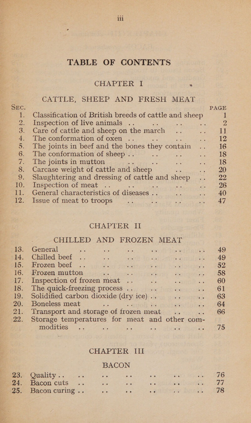 mel et pee a Pe oe ee ee Seo enn TABLE OF CONTENTS CHAPTER I . CATTLE, SHEEP AND FRESH MEAT Classification of British breeds of cattle and sheep Inspection of live animals % Care of cattle and sheep on the march The conformation of oxen The joints in beef and the bones they contain The conformation of sheep . ie The joints in mutton : Carcase weight of cattle and sheep Slaughtering and dressing of cattle and sheep Inspection of meat General characteristics of diseases . Issue of meat to troops CHAPTER. Fi CHILLED AND FROZEN MEAT General Chilled beef Frozen beef Frozen mutton Inspection of frozen meat The quick-freezing process .. Solidified carbon dioxide (dry ice) .. Boneless meat Transport and storage of frozen meat ; Storage temperatures for meat and other com- modities we CHAPTER III BACON Bacon cuts Bacon curing .. PAGE | 2 i] 12 16 18 18 20 22 26 40 47 49 49 52 58 60 61 63 64 66 75 76 78