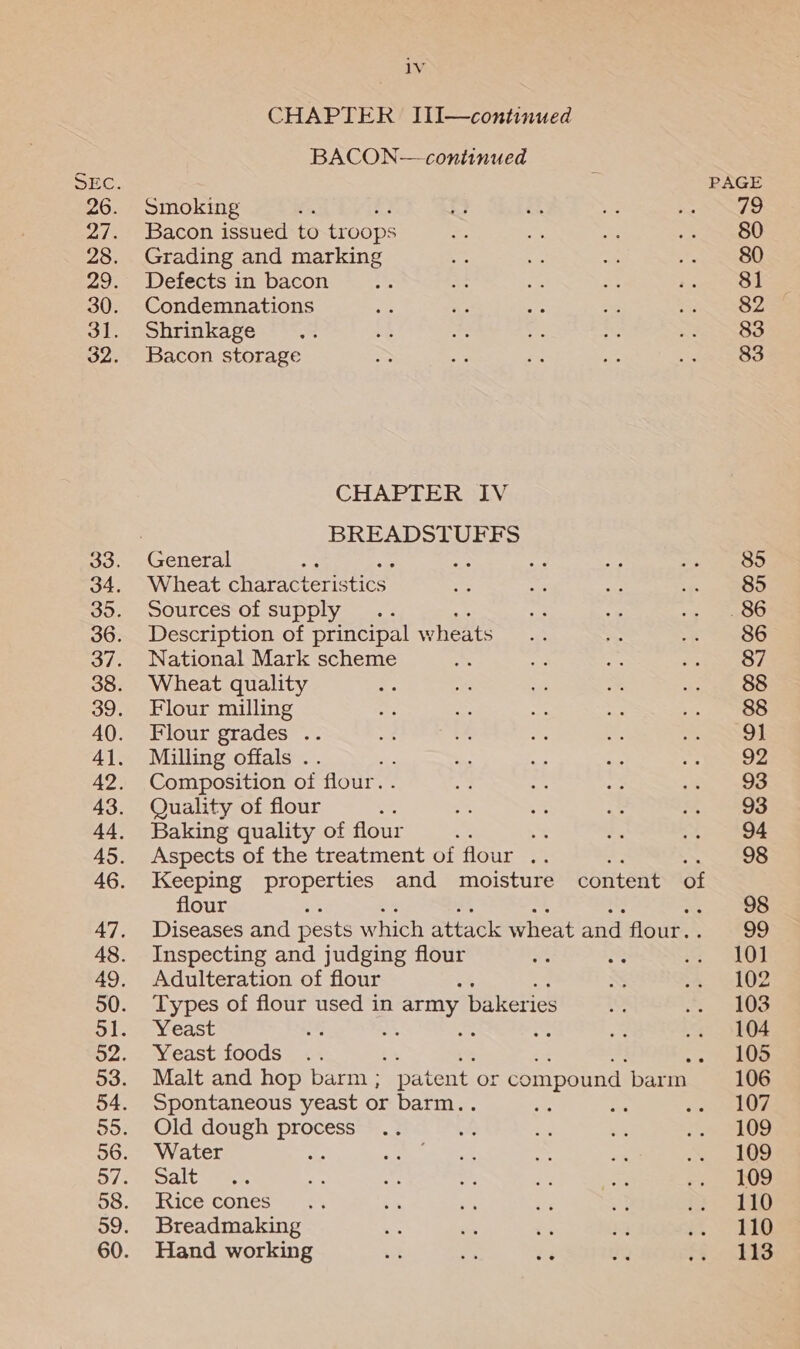 lv CHAPTER IJIiI—continued BACON—continued Smoking ; Bacon issued to troops Grading and marking Defects in bacon Condemnations Shrinkage Bacon storage CHAPTER IV BREADSTUFFS Wheat character: stics Sources of supply : Description of principal wheats National Mark scheme Wheat quality Flour milling Flour grades .. Milling offals .. Composition of flour. . Quality of flour : Baking quality of flour oe Aspects of the treatment of flour .. Keeping properties and moisture content of flour Diseases and pests which attack wheat and flour. . Inspecting and judging flour Adulteration of flour : Types of flour used in army bakeries Yeast Yeast foods e% ; Malt and hop barm ; patent or compound. barm Spontaneous yeast or barm. Old dough es Water Salt Rice cones Breadmaking Hand working PAGE 79 80 80 81 82 83 83 85 85 86 86 87 88 88 91 92 93 93 94 98 98 99 101 102 103 104 105 106 107 109 109 109 110 110 113