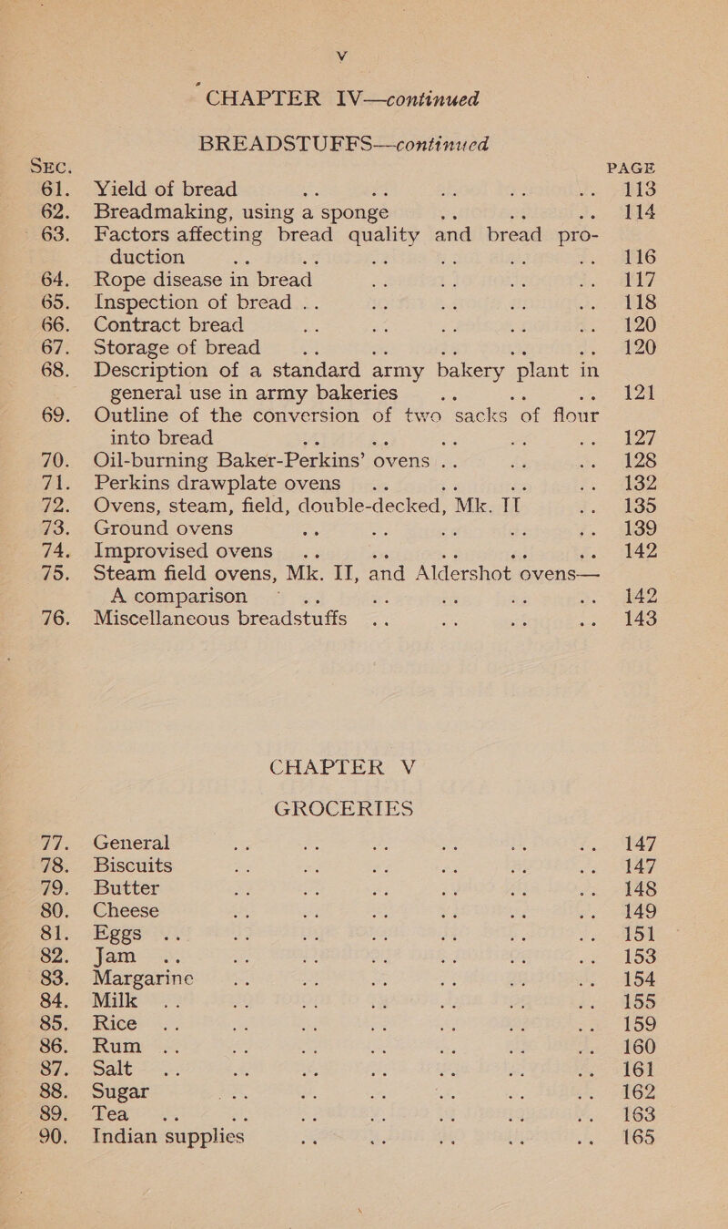 “CHAPTER IV—continued BREADSTUFFS—continued Yield of bread ; Breadmaking, using a sponge ‘ Factors affecting bread des and bread pros duction ‘ ‘ Rope disease in br ead. Inspection of bread . Contract bread Storage of bread Description of a standard army bakery ‘plant i in general use in army bakeries Outline of the conversion of two sacks of flour into bread = Oil-burning Baker- Perkins’ « ovens .. Perkins drawplate ovens... Ovens, steam, field, double- decked, Mk. T Ground ovens , af : bi fs Improvised ovens .. 5 Steam field ovens, Mk. IT, and Alders shot c ovens— A comparison ; Miscellaneous breadstuffs CHAPTER V GROCERIES General Biscuits Butter Cheese Eggs Jam Margarine Milk Rice Rum Salt Sugar wea as Indian supplies PAGE 113 114 116 ies 118 120 120 121 127 128 132 135 139 142 142 143 147 147 148 149 151 153 154 155 159 160 161 162 163 165