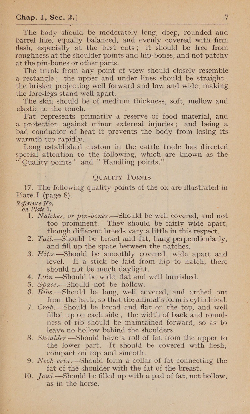  The body should be moderately long, deep, rounded and barrel ike, equally balanced, and evenly covered with firm flesh, especially at the best*cuts; it should be free from roughness at the shoulder points and hip-bones, and not patchy at the pin-bones or other parts. The trunk from any point of view should closely resemble a rectangle; the upper and under lines should be straight ; the brisket projecting well forward and low and wide, making the fore-legs stand well apart. The skin should be of medium thickness, soft, mellow and elastic to the touch. Fat represents primarily a reserve of food material, and a protection against minor external injuries; and being a bad conductor of heat it prevents the body from losing its warmth too rapidly. Long established custom in the cattle trade has directed special attention to the following, which are known as the “ Quality points’ and ‘“‘ Handling points.’’ QUALITY POINTS 17. The following quality points of the ox are illustrated in Plate I (page 8). Reference No. on Plate 1. 1. Natches, ov pin-bones.—Should be well covered, and not too prominent. They should be fairly wide apart, though different breeds vary a little in this respect. 2. Latl.—Should be broad and fat, hang perpendicularly, and fill up the space between the natches. 3. Hips.—Should be smoothly covered, wide apart and level. Ii a: stick be laid from hip to natch, there should not be much daylight. . Loin.—Should be wide, flat and well furnished. . Space.—Should not be hollow. . Ribs.—Should be long, well covered, and arched out from the back, so that the animal’s form is cylindrical. . Crop.—Should be broad and flat on the top, and well filled up on each side; the width of back and round- ness of rib should be maintained forward, so as to leave no hollow behind the shoulders. 8. Shouldey.—Should have a roll of fat from the upper to the lower part. It should be covered with flesh, compact on top and smooth. 9. Neck vein.—Should form a collar of fat connecting the fat of the shoulder with the fat of the breast. 10. Jowl.—Should be filled up with a pad of fat, not hollow, as in the horse. DW J