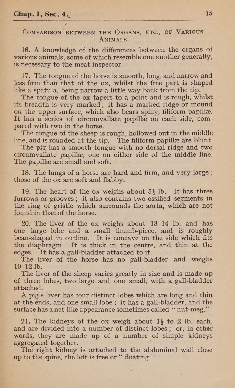 a COMPARISON BETWEEN THE ORGANS, ETC., OF VARIOUS ANIMALS 16. A knowledge of the differences between the organs of various animals, some of which resemble one another generally, is necessary to the meat inspector. 17. The tongue of the horse is smooth, long, and narrow and less firm than that of the ox, whilst the free part is shaped like a spatula, being narrow a little way back from the tip. The tongue of the ox tapers to a point and is rough, whilst its breadth is very marked; it has a marked ridge or mound on the upper surface, which also bears spiny, filiform papille. It has a series of circumvallate papillae on each side, com- pared with two in the horse. The tongue of the sheep is rough, hollowed out in the middle line, and is rounded at the tip. The filiform papille are blunt. The pig has a smooth tongue with no dorsal ridge and two circumvallate papilla, one on either side of the middle line. _ The papille are small and soft. 18. The lungs of a horse are hard and firm, and very large ; those of the ox are soft and flabby. 19. The heart of the ox weighs about 54 lb. It has three furrows or grooves; it also contains two ossified segments in the ring of gristle which surrounds the aorta, which are not found in that of the horse. 20. The liver of the ox weighs about 13-14 lb. and has one large lobe and a small thumb-piece, and is roughly bean-shaped in outline. It is concave on the side which fits the diaphragm. It is thick in the centre, and thin at the edges. It has a gall-bladder attached to it. The liver of the horse has no gall-bladder and weighs 10-12 lb. The liver of the sheep varies greatly in size and is made up of three lobes, two large and one small, with a gall-bladder attached. A pig’s liver has four distinct lobes which are long and thin at the ends, and one small lobe; it has a gall-bladder, and the surface has a net-like appearance sometimes called ‘‘nut-meg.”’ 21. The kidneys of the ox weigh about 1} to 2 lb. each, and are divided into a number of distinct lobes; or, in other words, they are made up of a number of simple kidneys aggregated together. The right kidney is attached to the abdominal wall close up to the spine, the left is free or *‘ floating.”’