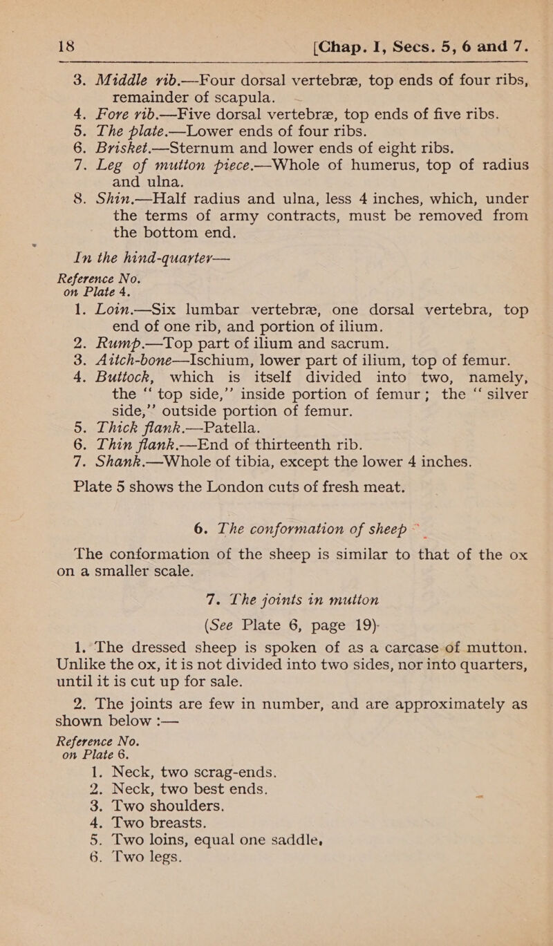 Middle vib.—-Four dorsal vertebre, top ends of four ribs, remainder of scapula. — Fore v1b.—Five dorsal vertebre, top ends of five ribs. . The plate.—Lower ends of four ribs. Brisket.—Sternum and lower ends of eight ribs. . Leg of mution piece.—Whole of humerus, top of radius and ulna. Shin.—Half radius and ulna, less 4 inches, which, under the terms of army contracts, must be removed from the bottom end. In the hind-quarter— Reference No. on Plate 4. 1. Lown.—Six lumbar vertebra, one dorsal vertebra, top end of one rib, and portion of ilium. . Rump.—Top part of ilium and sacrum. . Attch-bone—Ischium, lower part of ilium, top of femur. . Buttock, which is itself divided into two, namely, the ‘‘ top side,’’ inside portion of femur; the “ silver side,’’ outside portion of femur. 5. Thick flank.—Patella. 6. Thin flank.—End of thirteenth rib. 7. Shank.—Whole of tibia, except the lower 4 inches. Plate 5 shows the London cuts of fresh meat. 2 NAAR m G bo 6. The conformation of sheep The conformation of the sheep is similar to that of the ox on a smaller scale. 7. Lhe joints in mutton (See Plate 6, page 19)- 1. The dressed sheep is spoken of as a carcase of mutton. Unlike the ox, it is not divided into two sides, nor into quarters, until it is cut up for sale. 2. The joints are few in number, and are approximately as shown below :— Reference No. on Plate 6. . Neck, two scrag-ends. . Neck, two best ends. . Two shoulders. Two breasts. Two loins, equal one saddle, Two legs. AARON =