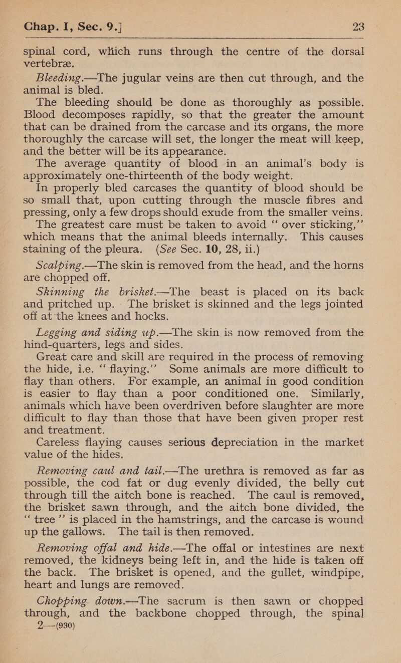 spinal cord, which runs through the centre of the dorsal vertebre. Bleeding.—The jugular veins are then cut through, and the animal is bled. The bleeding should be done as thoroughly as possible. Blood decomposes rapidly, so that the greater the amount that can be drained from the carcase and its organs, the more thoroughly the carcase will set, the longer the meat will keep, and the better will be its appearance. The average quantity of blood in an animal’s body is approximately one-thirteenth of the body weight. In properly bled carcases the quantity of blood should be so small that, upon cutting through the muscle fibres and pressing, only a few drops should exude from the smaller veins. The greatest care must be taken to avoid “ over sticking,”’ which means that the animal bleeds internally. This causes staining of the pleura. (See Sec. 10, 28, ii.) Scalping.—The skin is removed from the head, and the horns are chopped off. Skinning the brisket.—The beast is placed on its back and pritched up. The brisket is skinned and the legs jointed off at the knees and hocks. Legging and siding up.—The skin is now removed from the hind-quarters, legs and sides. Great care and skill are required in the process of removing the hide, ie. “ flaying.’’ Some animals are more difficult to — flay than others. For example, an animal in good condition is easier to flay than a poor conditioned one. Similarly, animals which have been overdriven before slaughter are more difficult to flay than those that have been given proper rest and treatment. Careless flaying causes serious depreciation in the market value of the hides. Removing caul and tail.—The urethra is removed as far as possible, the cod fat or dug evenly divided, the belly cut through till the aitch bone is reached. The caul is removed, the brisket sawn through, and the aitch bone divided, the “tree ’’ is placed in the hamstrings, and the carcase is wound up the gallows. The tail is then removed. Removing offal and hide.—The offal or intestines are next removed, the kidneys being left in, and the hide is taken off the back. The brisket is opened, and the gullet, windpipe, heart and lungs are removed. Chopping. down.—The sacrum is then sawn or chopped through, and the backbone chopped through, the spina] 2-—-(930)