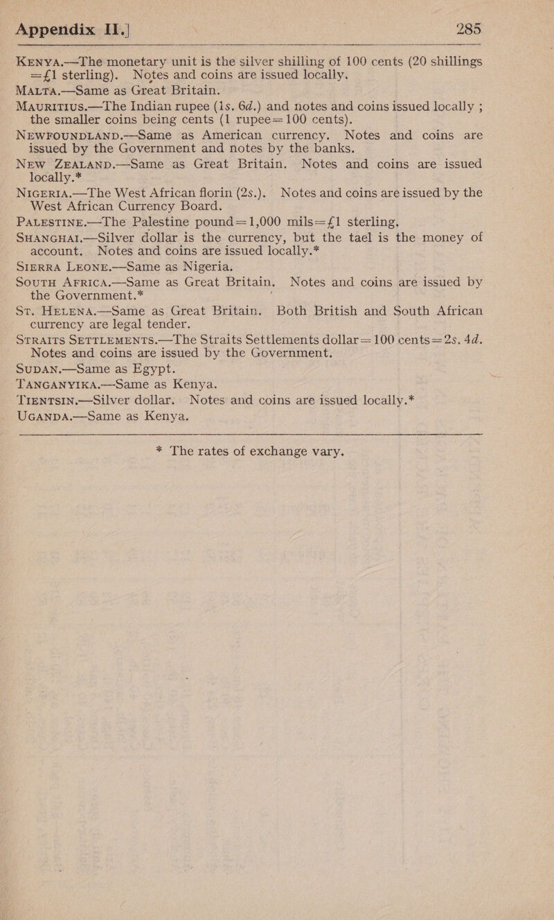   _ KenyA.—The monetary unit is the silver shilling of 100 cents (20 shillings =1 sterling). Notes and coins are issued locally. MaALta.—Same as Great Britain. Mauritius.—The Indian rupee (1s. 6d.) and notes and coins issued locally ; the smaller coins being cents (1 rupee=100 cents). NEWFOUNDLAND.—Same as American currency. Notes and coins are issued by the Government and notes by the banks. New ZEALAND.—Same as Great Britain. Notes and coins are issued locally.* NiGERIA.—The West African florin (2s.).. Notes and coins are issued by the West African Currency Board. PALESTINE.—The Palestine pound=1,000 mils=/1 sterling, SHANGHAI.—Silver dollar is the currency, but the tael is the money of account. Notes and coins are issued locally.* SIERRA LEONE.—Same as Nigeria. SoutH AFRiIcA.—Same as Great Britain. Notes and coins are issued by the Government.* St. HELENA.—Same as Great Britain. Both British and South African currency are legal tender. STRAITS SETTLEMENTS.—TLhe Straits Settlements dollar=100 cents=2s. 4d. Notes and coins are issued by the Government. SUDAN.—Same as Egypt. TANGANYIKA.—Same as Kenya. TIENTSIN.—Silver dollar. Notes and coins are issued locally.* UGANDA.—Same as Kenya.