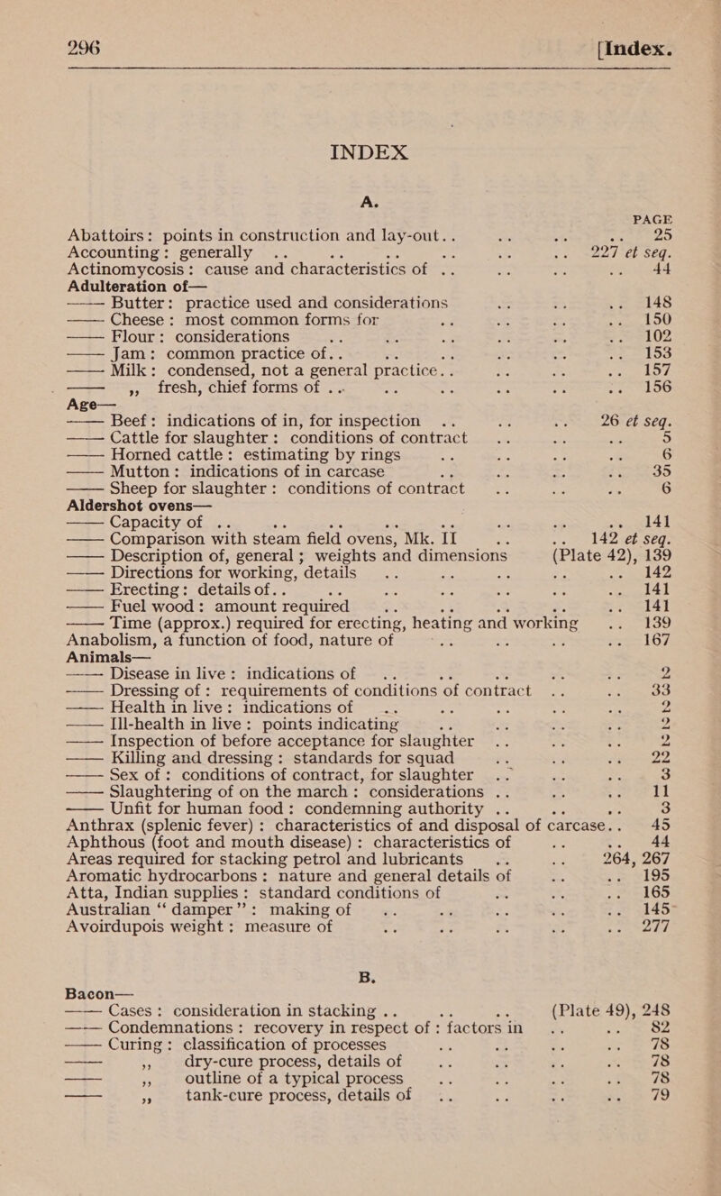 INDEX            A. PAGE Abattoirs: points in construction and lay-out... ste te las) Accounting: generally .. a e a 227 et seq. Actinomycosis : cause and characteristics of .. 44 Adulteration of— ——— Butter: practice used and considerations = = eee ——— Cheese : most common forms for va a oo it ou —— Flour: considerations = ai: =: oe om = ek OZ Jam: common practice of.. ae 72 Seay FF Milk: condensed, not a general practice. . Te A Sey by! », iresh, chief forms of . Se a ce oe .. 156 Age— Beef: indications of in, for inspection .. A os 26 et seq. Cattle for slaughter: conditions of contract ; she 5 ——— Horned cattle: estimating by rings sy ie 8 * 6 —— Mutton: indications of in carcase hoo ~ Ege Es te Sheep for slaughter : conditions of contract... a a 6 Aldershot ovens— Capacity of .. a a . ‘141 —— Comparison with steam field ovens, Mk. II e. -. 142 et Seq. —— Description of, general ; weights and dimensions (Plate 42), 139 — — Directions for ‘working, details S Ea RS a8 Sees Erecting: details of.. E oe ty 3 eo tas — Fuel wood: amount required ; &lt;&gt; eel4t Time (approx.) required for erecting, heating and d working ee Anabolism, a function of food, nature of foe : * ere Os Animals— Disease in live: indications of .. o B3 2 -—— Dressing of : requirements of conditions ‘of contrac ee és 33 —— Health in live: indications of .. ‘a ae &gt;, ais 2 ——— []l-health in live: points indicating : A “8 es 2 —— Inspection of before acceptance for slaughter Ae os Bs 2 ——— Killing and dressing: standards for squad rs ig PP ae Sex of : conditions of contract, for slaughter .. ee a 3 —— Slaughtering of on the march: considerations .. ea ce 11 ~—— Unfit for human food: condemning authority .. 3 Anthrax (splenic fever) : characteristics of and disposal of carcase. 45 Aphthous (foot and mouth disease) : characteristics of rhe dt Areas required for stacking petrol and lubricants bes as 264, 267 Aromatic hydrocarbons: nature and general details of 24 parle Atta, Indian supplies: standard conditions of fee $4 .. 165 Australian ‘“‘ damper”: making of - @ es cn f= 455 Avoirdupois weight ; measure of ire ‘3 er a eee, B. Bacon— —— Cases: consideration in stacking . (Plate 49), 248 —-— Condemnations: recovery in respect of:factorsin .. = 3 ——~ Curing: classification of processes a5 oe Bis ay S78 a . dry-cure process, details of &lt;3 ar is as —---- outline of a typical process Ne i“ sa Pa ws 2: tank-cure process, details of .. ta ~f tk 79