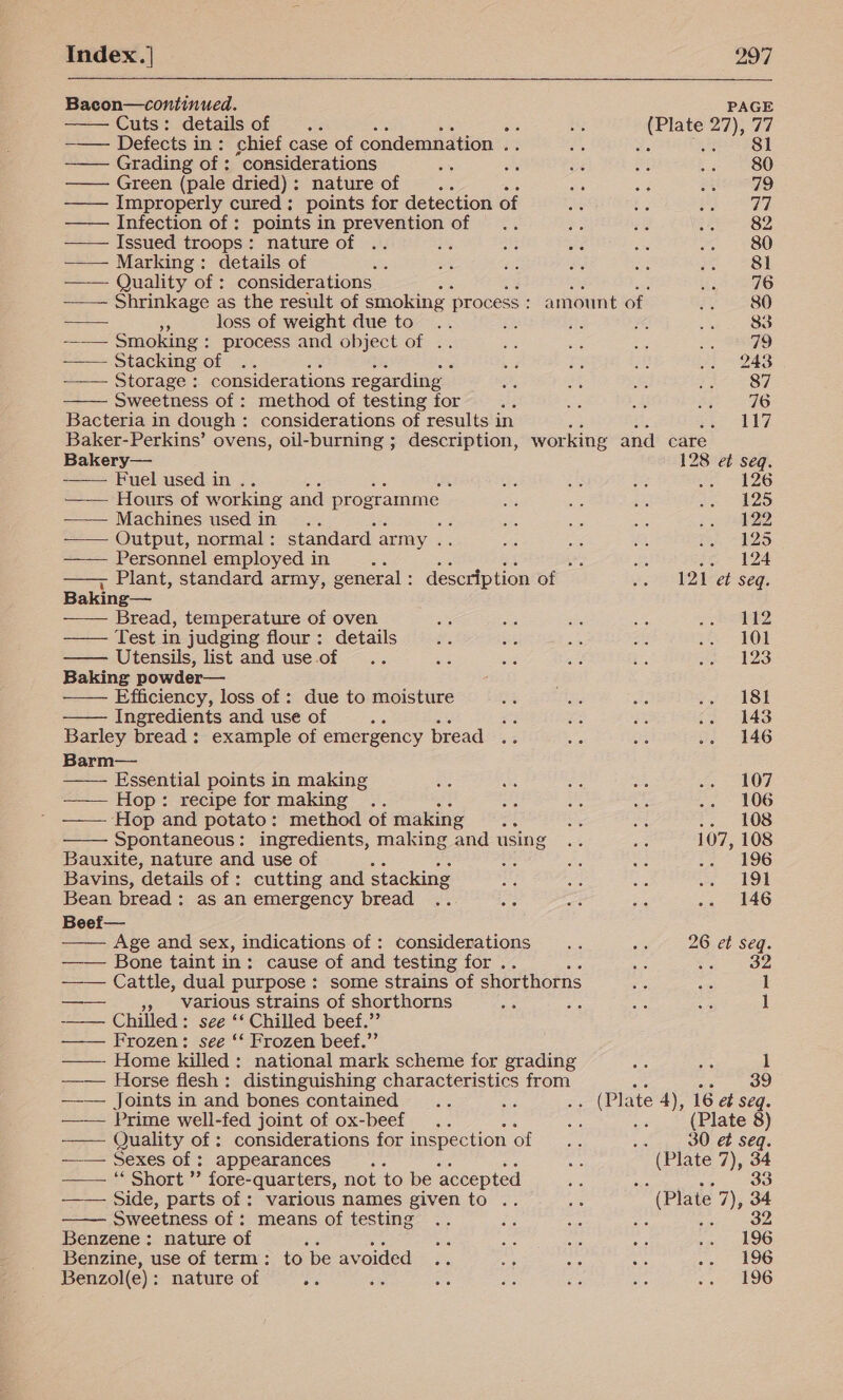                 Bacon—continued. PAGE Cuts: details of .. a zi (Plate 27), 77 -—— Defects in: chief case of condemnation .. Bas Ss eel Grading of : ‘considerations = e. Be Pe aa 1 OO Green (pale dried): nature of Be oe a ee ss ——— Improperly cured: points for detection of A Re af ag 5 ——— Infection of: points in prevention of .. m. as Sot Oe Issued troops: nature of .. is a as Ae ~~ 280 —— Marking: details of st ay vis Pe oe eo 28H —— Quality of : considerations A ad: gg a 76 ——— Shrinkage as the result of smoking process : amount of Fo 5280 ——— e loss of weight due to .. s fis # (ao 8s -_—— Smoking: process and object of .. ae me a = 79 —— Stacking of .. cia ae 2 .. 243 ——— Storage: considerations regarding a nas oe Pp Sy Sweetness of : method of testing for a a a a 76 Bacteria in dough: considerations of results in es its seo Ne Baker-Perkins’ ovens, oil-burning ; description, working and care Bakery— 128 et seq. Fuel used in .. ae a ae wo ZG —— Hours of working and programme ie es ae oe ADS —— Machines used in .. oe on ae ee 4 —— Output, normal : standard. army = a 3 ot me B25 —— Personnel employed in PE se a bot a 7 124 ~ Plant, standard army, general: description of .. 121 e¢ seq. Baking— _ Bread, temperature of oven - Ae athe ah sha 4t2 Test in judging flour: details af is se oe .. 101 Utensils, list and use of .. = a 4 . Be @ AZS Baking powder— Efficiency, loss of : due to moisture Ma a Ap v7 18) Ingredients and use of : = ie oe .. 148 Barley bread : example of emergency bread .. es ae .. 146 Barm— Essential points in making ae Ss fs ne ee NOT ——— Hop: recipe for making .. ce ae ae .. 106 —— Hop and potato: method of making ve es = t3 40S Spontaneous: ingredients, making and using .. a 107, 108 Bauxite, nature and use of 6c fa Hs Le 196 Bavins, details of : cutting and stacking Bi we Le A Ate oe | Bean bread: as an emergency bread .. oe s = .- 146 Beef— Age and sex, indications of : considerations i Fa! 26 et seq. —— Bone taint in: cause of and testing for .. ma vn Vee Cattle, dual purpose: some strains of shorthorns e &lt;% 1 »» Various strains of shorthorns 5a Za ae ae 1 ——— ES Chilled: see ‘‘ Chilled beef.”’ Frozen: see ‘* Frozen beef.”’    —— Home killed: national mark scheme for grading fe ie 1 —_— Horse flesh: distinguishing characteristics from a 39 —_— Joints in and bones contained ae Li .. (Plate 4), 16 et Seq. —— Prime well-fed joint of ox-beef .. oF Ld (Plate 8) — Quality of : considerations for inspection of oe 30 et seq. —— Sexes of : appearances ; a (Plate 7), 34 —— ‘ Short ”’ fore-quarters, not to be accepted Simin ere ‘ Side, parts of : various names given to .. ae (Plate 7), 34 Sweetness of : means of testing re a 2 neem 4 Benzene: nature of es ie! =, ye ae 00 a bwO Benzine, use of term: to be avoided .. sag os ae ve ee Benzol(e): nature of re se ee ai rie is .. . 196