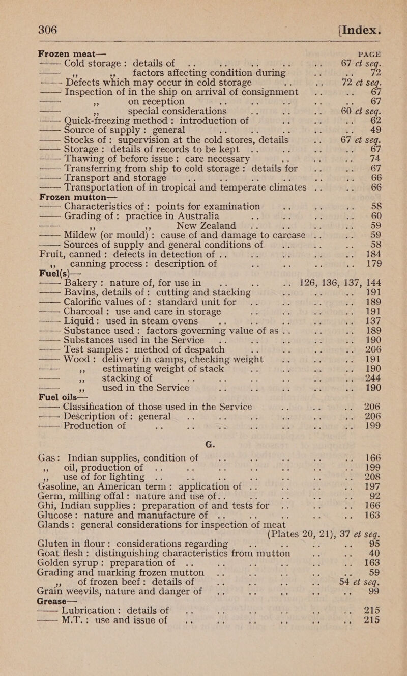  Frozen meat— —— Cold storage: details of a », factors affecting condition during ——- Defects which may occur in cold storage —— Inspection of in the ship on arrival of consignment eS ob on reception 4 AA tb —— special considerations —— Quick- freezing method : introduction of Source of supply : general —— Stocks of : supervision at the cold stores, ‘details —— Storage: details of records to be kept —— Thawing of before issue: care necessary a: Transferring from ship to cold storage: details for Transport and storage     Frozen mutton— ~—— Characteristics of: points for examination Grading of: practice in Australia — e 5 New Zealand j —_— Mildew (or mould) : cause of and damage to carcase Sources of supply and general conditions of Fruit, canned: defects in detection of . 3, canning process: description of Fuel(s)— Bakery : nature of, for use in ; 5 Bavins, details of : cutting and stacking Calorific values of : standard unit for ——— Charcoal: use and care in storage Liquid: used in steam ovens P ———— Substance used: factors governing value of as .. ———— Substances used in the Service ; vs —— Test samples: method of despatch —— Wood : delivery in camps, checking weight — “s estimating weight of stack ‘ -—— is stacking of a used in the Service | Fuel oils— Classification of those used in the Service -~—— Description of: general i ; Production of '          G. Gas: Indian supplies, condition of », oll, production of Sa ,, use of for lighting oi ate Gasoline, an American term: application of Germ, milling offal: nature and use of. Ghi, Indian supplies: preparation of and tests for Glucose: nature and manufacture of Glands: general considerations for inspection ‘of meat. Gluten in flour: considerations regarding Se Goat flesh: distinguishing characteristics from mutton Golden syrup: preparation of Grading and marking frozen mutton », of frozen beef: details of Grain weevils, nature and danger of Grease— Lubrication: details of ——M.T.: use and issue of  PAGE 67 et seq. 67 et tae 67 74 67 66 66 58 60 59 59 58 184 179 191 189 191 137 189 190 206 191 190 244 190 206 206 199: 166 199 208 197 92 166 163 95 40 163 2 Oo 54 et seq. . 215 215