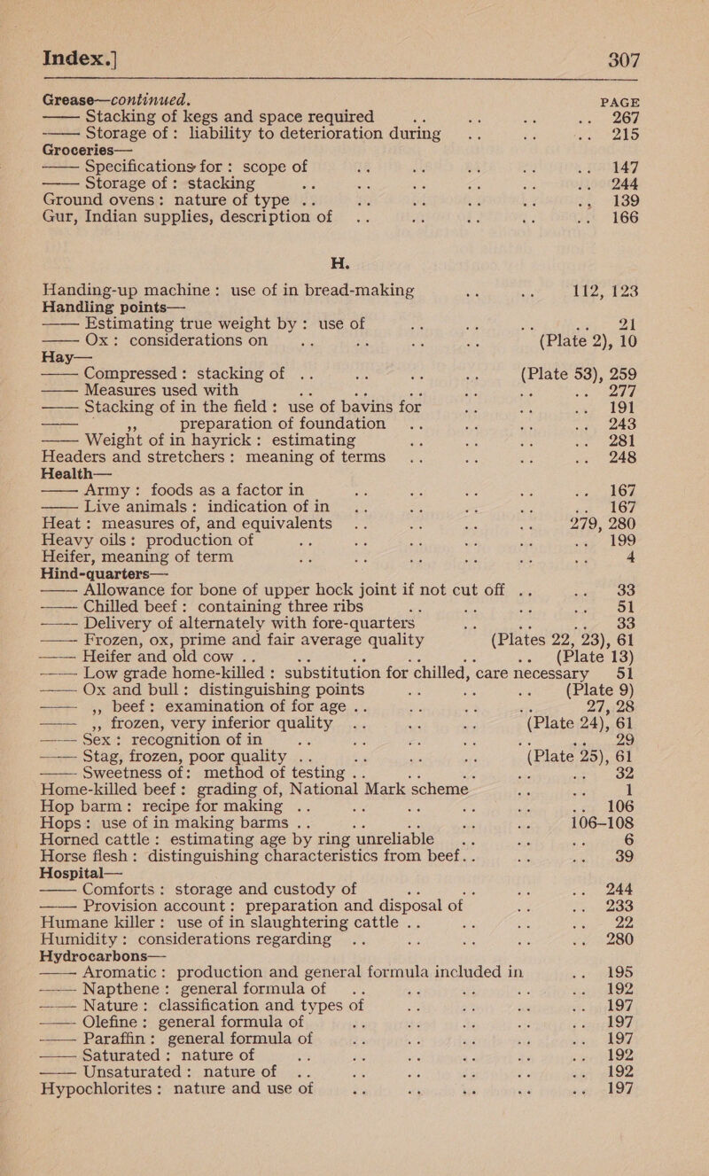      Grease—continued. PAGE Stacking of kegs and space required s ans xe belay Storage of: liability to deterioration during... a Appa 3s: Groceries— Specifications for : scope of 18 AG 1 an .. 147 Storage of : stacking ay os ae ie i .. 244 Ground ovens: nature of type .. SNe we se 8 i SD Gur, Indian supplies, description of .. Aa Le e .. 166 H. Handing-up machine: use of in bread-making ce sie 112, 123 Handling points— Estimating true weight by: use of          Ox: considerations on ay a ea ee (Plate 2), 10 Hay— Compressed: stacking of .. iy sort - (Plate 53), 259 —— Measures used with aS an ren 0 ——— Stacking of in the field : use of bavins for a es wage LOE —— preparation of foundation .. ee aes .., 243 Weight of in hayrick: estimating aa 5 ae ne eee Headers and stretchers: meaning of terms .. ae mae .. 248 Health— Army: foods as a factor in a Ae os os fe AOE Live animals: indication ofin .. Sf me ne 167 Heat : measures of, and equivalents .. Bi BA os 279, 280 Heavy oils: production of ie ee a ou pe 45 LOO Heifer, meaning of term oe ee ae We ae ti: 4 Hind-quarters— — — Allowance for bone of upper hock joint if not cut off .. cae (OO —— Chilled beef: containing three ribs a sh a acts Oe -~—-- Delivery of alternately with fore-quarters es ae a as Frozen, ox, prime and fair average quality (Plates 22, 23), 61 ——— Heifer and old cow .. ae (Plate 13) —— Low grade home-killed : substitution for chilled, ‘care necessary 51 ——— Ox and bull: distinguishing aid a: ae Me (Plate 9) ——— ,, beef: examination of for age . ess ets 27, 28 ——— ,, frozen, very inferior quality .. re as ’ (Plate 24), 61 —— Sex: recognition of in ae Be ex ie 29 —_—- Stag, frozen, poor quality .. ‘ sia is (Plate 25), 61 Sweetness of: method of testing . 5a) a 32 Home-killed beef: grading of, National Mark scheme. ae a 1 Hop barm: recipe for making re se ame .. 106 Hops: use of in making barms .. ae ae 106-108 Horned cattle: estimating age by ring ‘unreliable .. se we 6 Horse flesh: distinguishing characteristics from beef. . oat oe Oe Hospital— Comforts : storage and custody of is .. 244 —— Provision account: preparation and disposal of a .. 233 Humane killer: use of in slaughtering cattle .. Ae ae Saree Humidity: considerations regarding .. a3 re se .. 280 Hydrocarbons— —— Aromatic: production and general formula included in &lt;4) (AOS —_— Napthene: general formula of .. ad sit i ree 4 —— Nature: classification and types of We alt a gis bpp RO —— Olefine: general formula of fe or bbe vas &lt; snip OU ——— Paraffin: general formula of oe Wee i Hy} aie bs OE —— Saturated: nature of bss 30 bs - he sate AZ Unsaturated: nature of .. a oe a5 fe Pee 4  Hypochlorites: nature and use of Par afi is sig 567 el OP