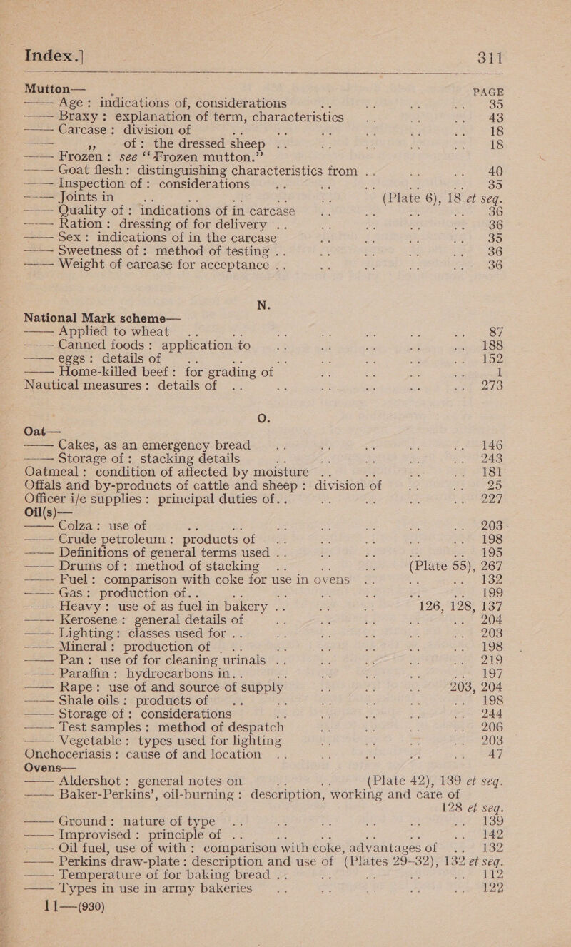            Mutton— PAGE —— Braxy: explanation of term, characteristics .. a .. 48 ——-— Carcase: division of che ee ¥e bs He 18 —— 7 of: the dressed sheep AY f: eh Pa i 18 —— Frozen: see ‘‘ frozen mutton.” ——— Goat flesh: distinguishing characteristics from .. Res pee) —-— Joints in ie ee a i ts (Plate 6), 18 et seq. --— Ration: dressing of for delivery .. oy Le ot Fr 2G ——— Sex: indications of in the carcase Ae a ae oo oO -_—— Sweetness of : method of testing . fe = ioe a0 —— Weight of carcase for acceptance .. i = a BP 236 N. National Mark scheme— -Applied to wheat... 7 = = a sien —— Canned foods : application to at sas se aig a hk 88 —— eggs: details of ‘ ae = om ie ee bo —— Home-killed beef: for grading of. =e +e es = 1 Nautical measures: details of .. : a = a ure ho oO. Oat— Cakes, as an emergency bread... rf, = &lt;2 .. 146 —— Storage of: stacking details d5 &lt; ES Ss 2. 248 Oatmeal: condition of affected by moisture .. oe if 32184 Offals and by-products of cattle and sheep : division of SY pa hs hae) Officer i/e supplies : principal duties of.. ot Mets 4) Oil(s)— Colza: use of ie fe ere os .. 208 Crude petroleum : products of 4! se aA Be me 19S ——— Definitions of general terms used .. ie = &amp; et 19D —— Drums of: method of stacking .. any (Plate 55), 267 —— Fuel: comparison with coke for use in ovens .. aan Ss ikoe —— Gas: production of.. ‘ i Se a2 el es —-—- Heavy : use of as fuel in bakery . Be ie 126, 128, 137 —_— Kerosene: general details of oe a + ss me 204 —-— Lighting: classes used for .. ne = ma _ oace 2038 ——— Mineral: production of _.. bs re 23, Ee, {$98 ——- Pan: use of for cleaning urinals .. eee uA ae eee ts) -—— Paraffin: hydrocarbons in. a me i SSF O7 —_— Rape: use of and source of supply i bz = 203, 204 —_— Shale oils: products of .. . PA es 25 y= 498 —— Storage of: considerations ae He ia .. 244 ——— Test samples : method of despatch =, ee, SE; mo 206 Vegetable: types used for lighting aE ee ie te 20S Onchoceriasis : cause of and location .. et = ais aed Ovens— Aldershot : general notes on of a (Plate 42), 139 et seq. ——— Baker-Perkins’, oil-burning : description, working and care of 128 et seq. —— Ground: nature of type .. 5% se cfs a wt ASD Improvised : principle of .. ee Ma ot PR. ——— Oil fuel, use of with : comparison ‘with coke, a advantagesof .. 132 —— Perkins’ draw-plate: description and use of (Plates 29-32), 132 et seq. Temperature of for baking bread .. he a oi alg —— Types in use in army bakeries. ae eS i ey 5 1 1—(930)