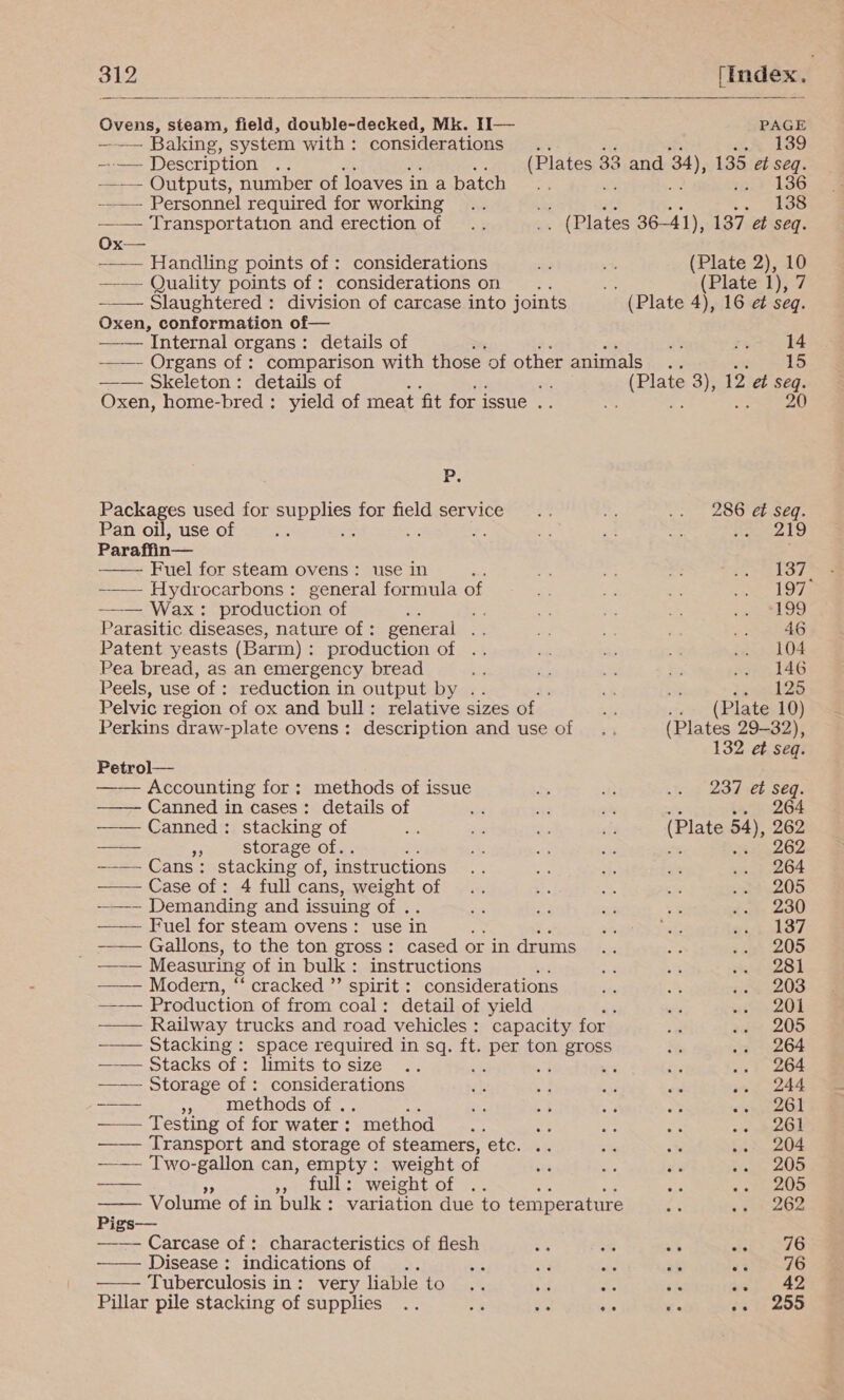         Ovens, steam, field, double-decked, Mk. IHI— PAGE ~—— Baking, system with: considerations .. aig sf 2 139 ——— Description ne : (Plates 33 and 34), 135 et seq. —— Outputs, number of Joaves in abatch .. % - 136 --.— Personnel required for working .. ye ie ae 138 —— Transportation and erection of .. .. (Plates 36-41), 137 et seq. Ox— ——— Handling points of : considerations es % (Plate 2), 10 —-~— Quality points of: considerations on .... (Plate 1), 7 —_— Slaughtered: division of carcase into joints (Plate 4), 16 et seq. Oxen, conformation of— —— Internal organs: details of rs: ry 4 ———- Organs of : comparison with those of other animals .. 15 —— Skeleton: details of a (Plate 3), 12 et seq. Oxen, home-bred : yield of meat fit for issue .. 5S ft 20 1 Packages used for supplies for field service .. 2 ole, LOO tereSeE. Pan oil, use of ae ie me. e oA o 219 Paraffin— Fuel for steam ovens : use in ae o ¢ ne peebed cof ty ~_— Hydrocarbons: general formula of a a * Ra had bf ——— Wax: production of ee e =: ay ie pe ES)! Parasitic diseases, nature of : general .. ar 4: Rees: Patent yeasts (Barm): production of .. aa as s .. 104 Pea bread, as an emergency bread es as = re .. 146 Peels, use of : reduction in output by .. x &gt;. 125 Pelvic region of ox and bull: relative sizes of bs Pe (Plate 10) Perkins draw-plate ovens: description and use of .. (Plates 29-32), 132 et seq. Petrol— Accounting for: methods of issue = sts Wot 23d eb Seq. Canned in cases: details of o 3 z ba 264 Canned: stacking of nes eg “a sf (Plate be 262 — 3 storage of. “4 a iz 262 —-—- Cans: stacking of, instructions or, ia es aie siany eO4 —— Case of: 4 full cans, weight of .. - Ea ye pe aO -—~ Demanding and issuing of . = oe ae 2 Joy 230 —— Fuel for steam ovens: use in ye a Pag ch OT. _ —— Gallons, to the ton gross: cased or in drums .. Sr ..» 205 —— Measuring of in bulk: instructions bes ae 3% awl —— Modern, “ cracked ”’ spirit : considerations me Ps sie 3203 —_—— Production of from coal: detail of yield ; 8 vise 208 —— Railway trucks and road vehicles : capacity for +» 205 -—— Stacking: space required in sq. ft. Po ton Bap oR ie .. 264 —— Stacks of: limits tosize .. c ae .. 264 ——— Storage of: considerations me + ad és oe 244 ~a- », methods of. a nia ie sid a sean eou —— Testing of for water: “method... = te aa oie pido Transport and storage of steamers, etc. .. = ee ver 204 —— Two-gallon can, empty: weight of oe fs a banks 2S — full: weight of .. ar «on 200 Volume of in bulk: variation due to temperature ge .. » 262 Pigs— —_— Carcase of: characteristics of flesh &lt;S 8 a i&gt; 240 Disease: indications of .. bi AL ae ah Peel 4) Tuberculosis in : very liable to .. : +4 vt Migs tae  Pillar pile stacking of supplies .. ir x3 Gi ve sat cou