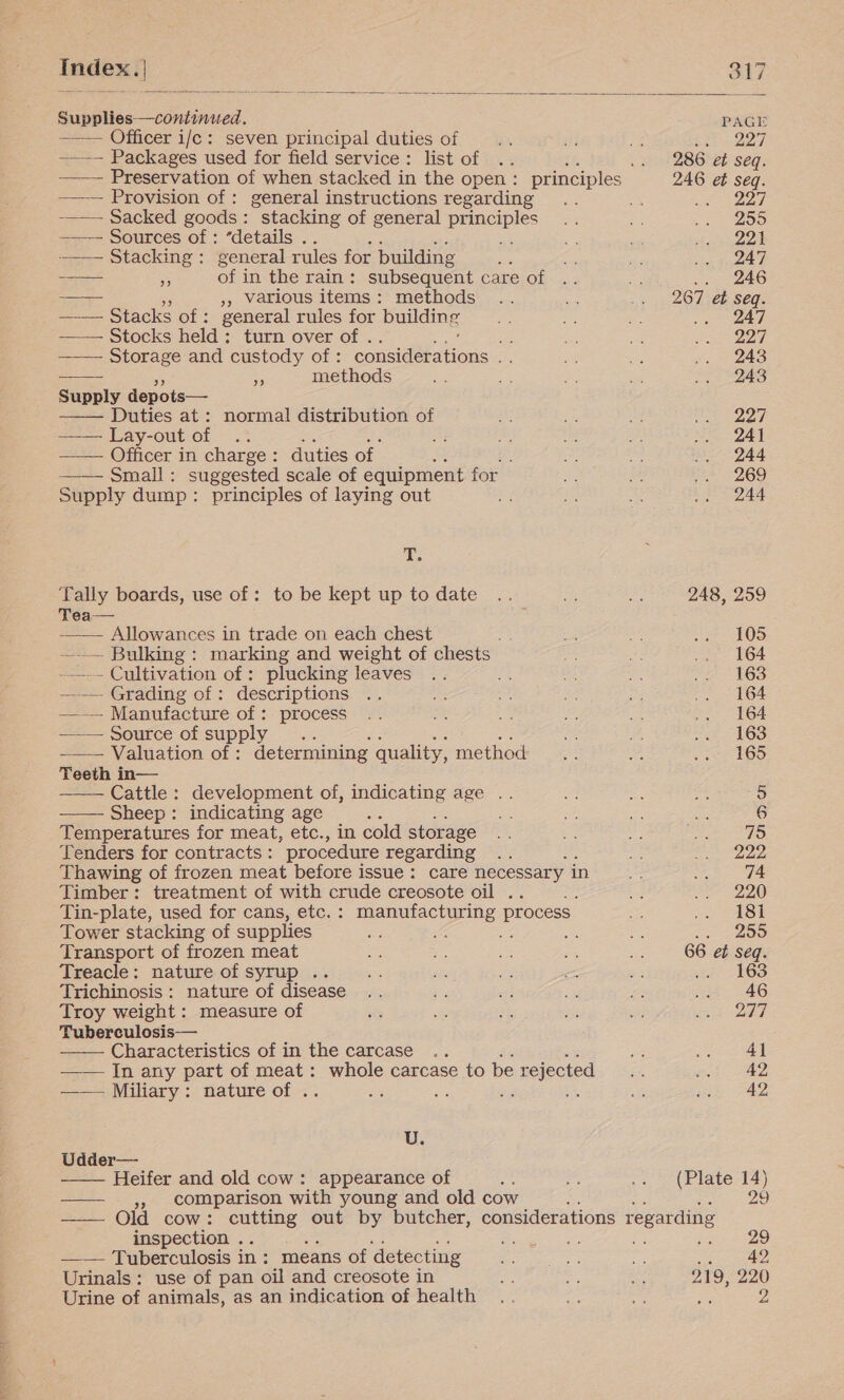       Index. | 317 Supplies—continued. PAGE ——— Officer i/e : seven principal duties of pe 227 ——— Packages used for field service : list of 286 et seq. —— Preservation of when stacked in the open : principles 246 et seq. ——— Provision of : general instructions regarding a eee —— Sacked goods : “stacking of general eee 255 —-— Sources of : “details .. 221 ——— Stacking: general rules for building 247 —— 3 of j in the rain: subsequent care of .. 246 ae - 5, Various items : methods 267 et seq. ——— Stacks of: general rules for building 247 —— Stocks held: turn over of . es 227 —— Storage and custody of : consid@eitions = 243 — - att methods 243 Supply depots— —— Duties at: normal distribution of 227 = ey-out of ..* 241 —— Officer in charge: duties of | 244 —— Small: suggested scale of equipment for 269 Supply dump: principles of laying out 244 85 ‘Tally boards, use of: to be kept up to date 248, 259 Tea— —_— Allowances in trade on each chest 105 —.— Bulking: marking and weight of chests 164 -—-- Cultivation of : plucking leaves 163 —— Grading of : descriptions 164 —— Manufacture of: process 164 —— Source of supply .. 163 ——— Valuation of : determining quality, method 165 Teeth in— Cattle: development of, indicating age .. 5 Sheep: indicating age 6 Temperatures for meat, etc., in cold storage 75 Tenders for contracts : procedure regarding 2 222 Thawing of frozen meat before issue: care necessary in 74 Timber: treatment of with crude creosote oil .. 220 Tin-plate, used for cans, etc. : manufacturing process 181 Tower stacking of supplies of 7 4 220 Transport of frozen meat 66 ef seq. Treacle: nature of syrup .. ite 16S Trichinosis : nature of disease 46 Troy weight : measure of 277 Tuberculosis— Characteristics of in the carcase 41 —— In any part of meat: whole carcase to be rejected 42 —— Miliary: nature of . a ee ea is 42 U. Udder— Heifer and old cow: appearance of : (Plate 14) », comparison with young and old cow bag oe a ae Gia cow: cutting out by butcher, considerations regarding inspection . ZB; ot Be a —— Tuberculosis i in: means of detecting ot to: Urinals : use of pan oil and creosote in 219, 220