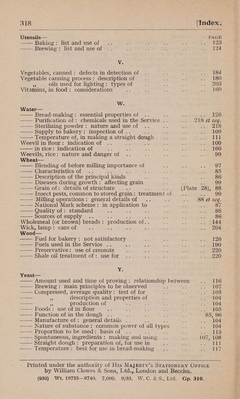             318 (Index. Utensils— PAGE -—— Baking: list and use of 23 -—-—— Brewing: list and use of 124 V. Vegetables, canned: defects in detection of 184 Vegetable canning process: description of 180 5 oils used for lighting: types of 203 Vitamins, in food: considerations 169 W. Water— Bread-making : essential properties of is pee e4:, —_— Purification of : chemicals used in the Service . 218 et seq. —— Sterilizing powder: nature and use of : 218 —— Supply to bakery: inspection of . 109 Temperature of, in making a straight dough 111 Weevil in flour : indication of ; 100 in rice: indication of 160 Weevils, rice: nature and danger of 99 Wheat— Blending of before milling importance of 97 —— Characteristics of : ‘ 85 —— Description of the principal kinds. 86 —— Diseases during growth: affecting grain = 99 —— Grain of: details of structure ‘ (Plate 28), 88 -—-— Insect pests, common to stored grain: treatment of 99 —.— Milling operations: general details of 88 et seq. —_— National Mark scheme: in application to id Se ——— Quality of : standard a ; 88 Sources of supply . : a fs 86 Wholemeal (or brown) breads : production Ola 144 Wick, lamp: care of a i sy 204 Wood— Fuel for bakery: not satisfactory 126 —— Fuels used in the Service . : 190 Preservative: use of creosote 220 —— Shale oil treatment of: use for 220 Y. Yeast— Amount used and time of proving: relationship between 116 ——- Brewing: main principles to be observed Me #2 107 ——— Compressed, average quality: test of for 105 a i description and pean of 104 ~--— 5 production of : a 104 -——- Foods: use of in flour : 105 —— Function of in the dough Re 85, 96 —— Manufacture of: general details .. 104 __— Nature of substance : common power of all types 104 -_— Proportion to be used: basis of anes Cir: ——- Spontaneous, ingredients : making and using 107, 108 —— Straight dough: preparation of, for use in 111 —-— Temperature: best for use in bread-making Ey.