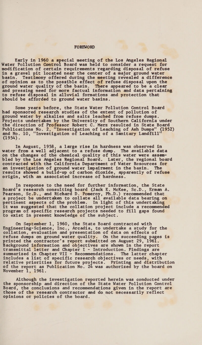 FOREWORD Early in 1960 a special meeting of the Los Angeles Regional Water Pollution Control Board was held to consider a request for modification of certain requirements regarding disposal of refuse in a gravel pit located near the center of a major ground water basin. Testimony offered during the meeting revealed a difference of opinion as to the possible effect of refuse disposal upon the ground water quality of the basin. There appeared to be a clear and pressing need for more factual information and data pertaining to refuse disposal in alluvial formations and protection that should be afforded to ground water basins. Some years before, the State Water Pollution Control Board had sponsored research studies of the extent of pollution of ground water by alkalies and salts leached from refuse dumps. Projects undertaken by the University of Southern California under the direction of Professor Robert C. Merz resulted in State Board Publications No. 2, Investigation of Leaching of Ash Dumps (1952) 1958), 10, Investigation of Leaching of a Sanitary Landfill In August, 1958, a large rise in hardness was observed in water from a well adjacent to a refuse dump. The available data on the changes of the chemical quality of this water were assem- bled by the Los Angeles Regional Board. Later, the regional board contracted with the California Department of Water Resources for an investigation of ground water impairment in the basin. The results showed a build-up of carbon dioxide, apparently of refuse origin, with an associated increase of hardness. In response to the need for further information, the State Board's research consulting board (Jack E. McKee, Sc.D., Erman A. Pearson, Sc.D., and Richard D. Pomeroy, Ph.D.) recommended that a project be undertaken to collate all available data bearing on pertinent aspects of the problem. In light of this undertaking it was suggested that the collation project include a recommended program of specific research projects needed to fill gaps found to exist in present knowledge of the subject. On September 1, 1960, the State Board contracted with Engineering-Science, Inc., Arcadia, to undertake a study for the collation, evaluation and presentation of data on effects of refuse dumps on ground water quality. On the succeeding pages is printed the contractor's report submitted on August 29, 1961. Background information and objectives are shown in the report transmittal letter and Chapter I - Introduction. Findings are summarized in Chapter VII - Recommendations. The latter chapter includes a list of specific research objectives or needs, with relative priorities for future ae P Printing and distribution of the report as Publication No. 24 was authorized by the board on November 1, 1961. Although the investigation reported herein was conducted under the sponsorship and direction of the State Water Pollution Control Board, the conclusions and recommendations given in the report are those of the research contractor and do not necessarily reflect opinions or policies of the board.