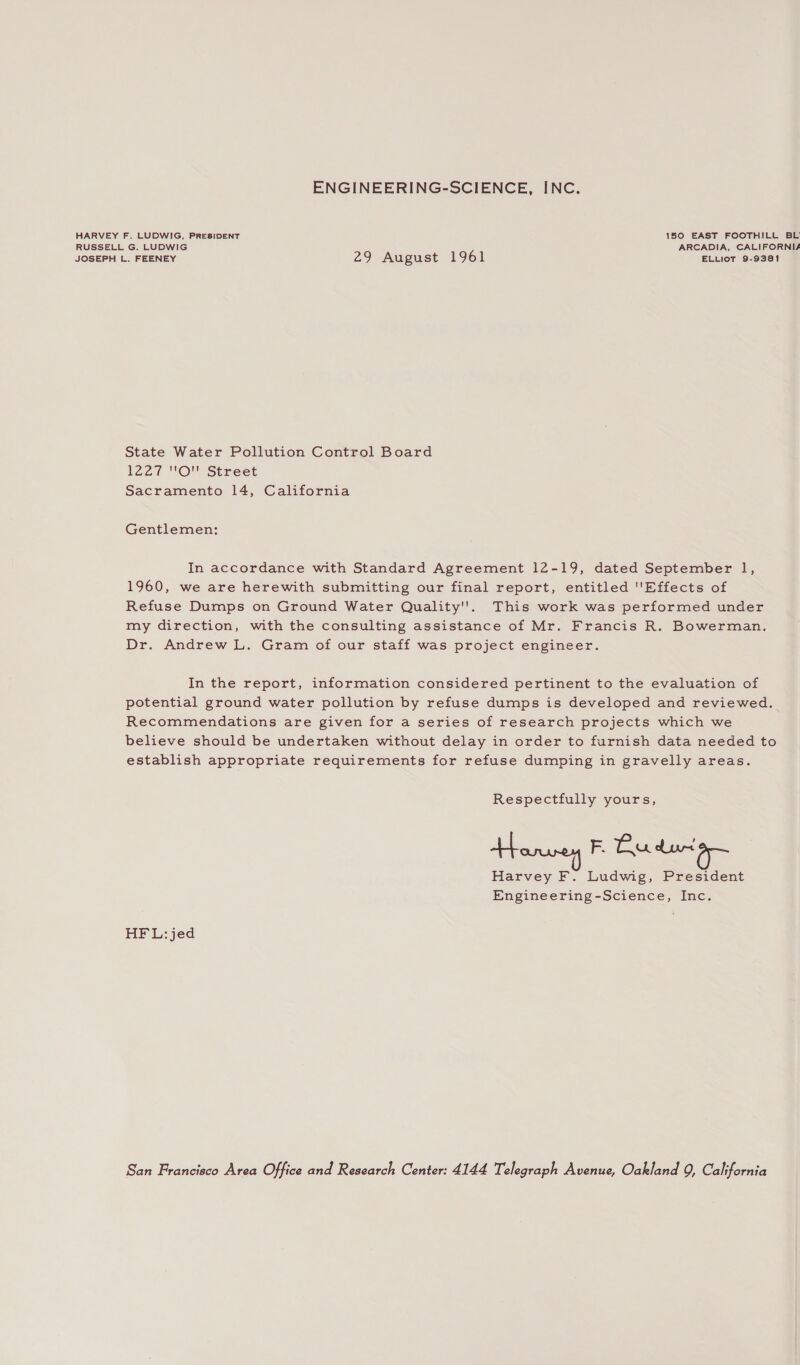 ENGINEERING-SCIENCE, INC. HARVEY F. LUDWIG, PRESIDENT 150 EAST FOOTHILL BL’ RUSSELL G. LUDWIG ARCADIA, CALIFORNIA JOSEPH L. FEENEY 29 August 1961 ELLiot 9-9381 State Water Pollution Control Board L220 VUOUNStreet Sacramento 14, California Gentlemen: In accordance with Standard Agreement 12-19, dated September 1, 1960, we are herewith submitting our final report, entitled Effects of Refuse Dumps on Ground Water Quality''. This work was performed under my direction, with the consulting assistance of Mr. Francis R. Bowerman. Dr. Andrew L. Gram of our staff was project engineer. In the report, information considered pertinent to the evaluation of potential ground water pollution by refuse dumps is developed and reviewed. Recommendations are given for a series of research projects which we believe should be undertaken without delay in order to furnish data needed to establish appropriate requirements for refuse dumping in gravelly areas. Respectfully yours, Honey F. Bu dura Harvey F. Ludwig, President Engineering-Science, Inc. HF L:jed San Francisco Area Office and Research Center: 4144 Telegraph Avenue, Oakland 9, California