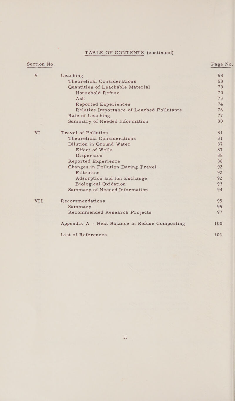 TABLE OF CONTENTS (continued) Section No. Vv Leaching Theoretical Considerations Quantities of Leachable Material Household Refuse Ash Reported Experiences Relative Importance of Leached Pollutants Rate of Leaching Summary of Needed Information VI Travel of Pollution Theoretical Considerations Dilution in Ground Water Effect of Wells Dispersion Reported Experience Changes in Pollution During Travel Filtration Adsorption and Ion Exchange Biological Oxidation Summary of Needed Information VII Recommendations Summary Recommended Research Projects Appendix A - Heat Balance in Refuse Composting List of References ite! 68 68 70 70 73 74 76 Un 80 81 81 87 87 88 88 92 VE 92 93 94 95 95 9% 100 102 