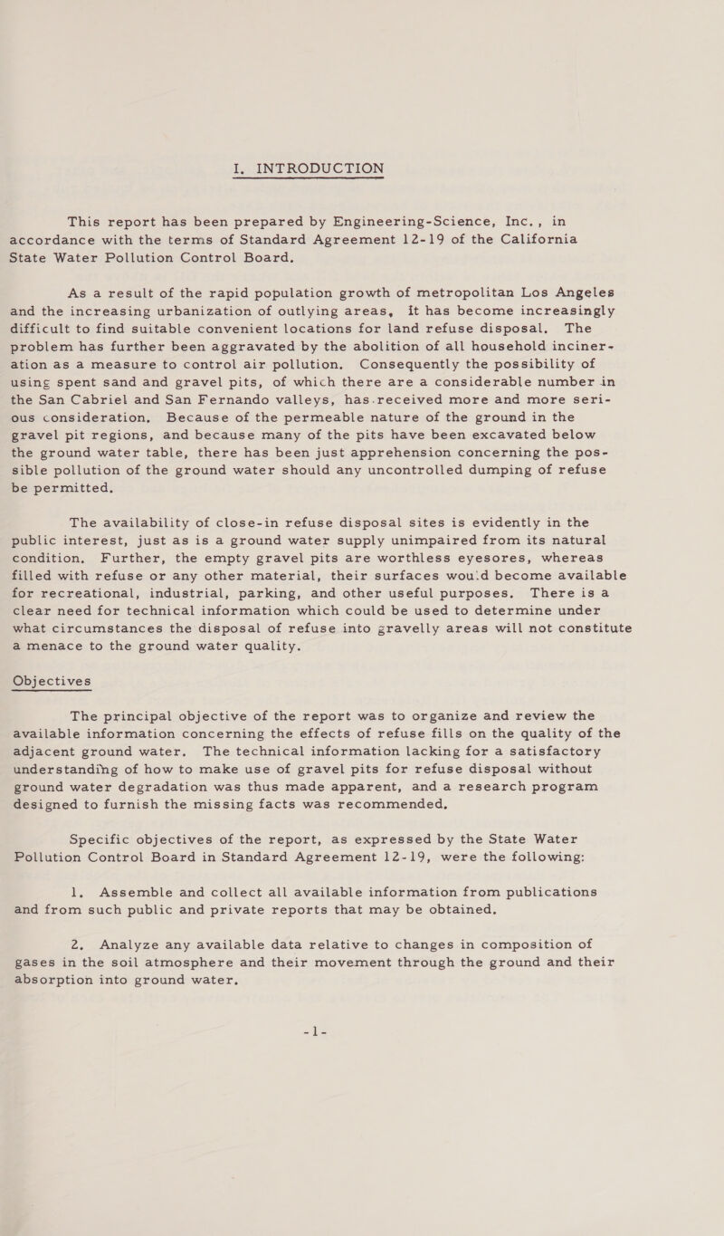 This report has been prepared by Engineering-Science, Inc., in accordance with the terms of Standard Agreement 12-19 of the California State Water Pollution Control Board. As a result of the rapid population growth of metropolitan Los Angeles and the increasing urbanization of outlying areas, it has become increasingly difficult to find suitable convenient locations for land refuse disposal. The problem has further been aggravated by the abolition of all household inciner- ation as a measure to control air pollution. Consequently the possibility of using spent sand and gravel pits, of which there are a considerable number in the San Cabriel and San Fernando valleys, has.received more and more seri- ous consideration, Because of the permeable nature of the ground in the gravel pit regions, and because many of the pits have been excavated below the ground water table, there has been just apprehension concerning the pos- sible pollution of the ground water should any uncontrolled dumping of refuse be permitted. The availability of close-in refuse disposal sites is evidently in the public interest, just as is a ground water supply unimpaired from its natural condition. Further, the empty gravel pits are worthless eyesores, whereas filled with refuse or any other material, their surfaces wou.d become available for recreational, industrial, parking, and other useful purposes. There isa clear need for technical information which could be used to determine under what circumstances the disposal of refuse into gravelly areas will not constitute a menace to the ground water quality. Objectives The principal objective of the report was to organize and review the available information concerning the effects of refuse fills on the quality of the adjacent ground water. The technical information lacking for a satisfactory understanding of how to make use of gravel pits for refuse disposal without ground water degradation was thus made apparent, and a research program designed to furnish the missing facts was recommended, Specific objectives of the report, as expressed by the State Water Pollution Control Board in Standard Agreement 12-19, were the following: 1, Assemble and collect all available information from publications and from such public and private reports that may be obtained. 2, Analyze any available data relative to changes in composition of gases in the soil atmosphere and their movement through the ground and their absorption into ground water.