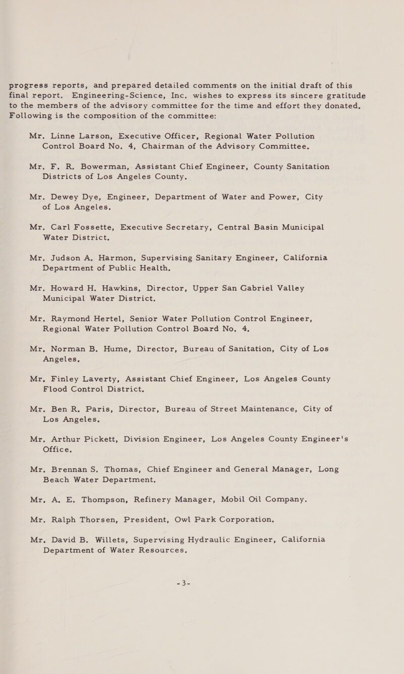 progress reports, and prepared detailed comments on the initial draft of this final report. Engineering-Science, Inc, wishes to express its sincere gratitude to the members of the advisory committee for the time and effort they donated. Following is the composition of the committee: Mr. Linne Larson, Executive Officer, Regional Water Pollution Control Board No. 4, Chairman of the Advisory Committee. Mr. F. R. Bowerman,. Assistant Chief Engineer, County Sanitation Districts of Los Angeles County. Mr. Dewey Dye, Engineer, Department of Water and Power, City of Los Angeles. Mr. Carl Fossette, Executive Secretary, Central Basin Municipal Water District. Mr. Judson A, Harmon, Supervising Sanitary Engineer, California Department of Public Health. Mr. Howard H. Hawkins, Director, Upper San Gabriel Valley Municipal Water District. Mr. Raymond Hertel, Senior Water Pollution Control Engineer, Regional Water Pollution Control Board No. 4, Mr. Norman B. Hume, Director, Bureau of Sanitation, City of Los Angeles, Mr. Finley Laverty, Assistant Chief Engineer, Los Angeles County Flood Control District, Mr. Ben R, Paris, Director, Bureau of Street Maintenance, City of Los Angeles, Mr. Arthur Pickett, Division Engineer, Los Angeles County Engineer's Office, Mr. Brennan S. Thomas, Chief Engineer and General Manager, Long Beach Water Department, Mr. A. E. Thompson, Refinery Manager, Mobil Oil Company. Mr. Ralph Thorsen, President, Owl Park Corporation, Mr. David B. Willets, Supervising Hydraulic Engineer, California Department of Water Resources,