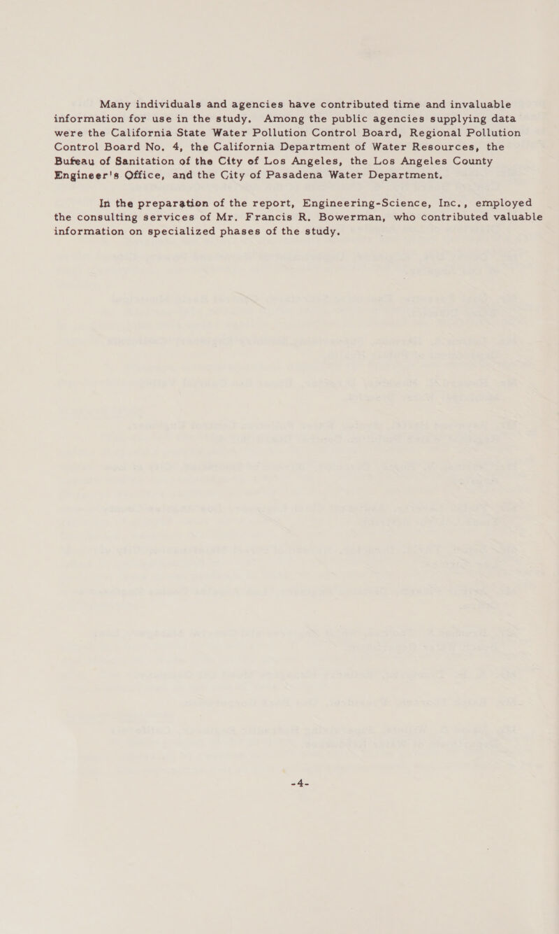 Many individuals and agencies have contributed time and invaluable information for use in the study. Among the public agencies supplying data were the California State Water Pollution Control Board, Regional Pollution Control Board No. 4, the California Department of Water Resources, the Bufeau of Sanitation of the City ef Los Angeles, the Los Angeles County Engineer's Office, and the City of Pasadena Water Department, In the preparation of the report, Engineering-Science, Inc., employed the consulting services of Mr. Francis R. Bowerman, who contributed valuable information on specialized phases of the study. -4-