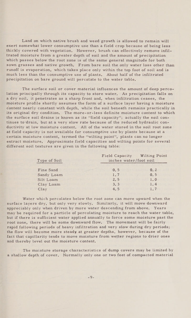 Land on which native brush and weed growth is allowed to remain will exert somewhat lower consumptive use than a field crop because of being less thickly covered with vegetation. However, brush can effectively remove infil- trated moisture from a greater depth of soil and the amount of precipitation which passes below the root zone is of the same general magnitude for both sown grasses and native growth. From bare soil the only water loss other than runoff is evaporation, which takes place only within the top foot of soil and is much less than the consumptive use of plants, About half of the infiltrated precipitation on bare ground will percolate to the water table. The surface soil or cover material influences the amount of deep perco- lation principally through its capacity to store water, As precipitation falls on a dry soil, it penetrates as a sharp front and, when infiltration ceases, the moisture profile shortly assumes the form of a surface layer having a moisture content nearly constant with depth, while the soil beneath remains practically in its original dry condition. The more-or-less definite moisture content to which the surface soil drains is known as its ''field capacity''; actually the soil con- tinues to‘drain, but at a very slow rate because of the reduced hydraulic con- ductivity at low moisture content. All of the water stored in the soil root zone at field capacity is not available for consumptive use by plants because ata certain moisture content, termed the wilting point, plants can no longer extract moisture. Approximate field capacities and wilting points for several different soil textures are given in the following table: Field Capacity Wilting Point Type of Soil inches water/foot soil Fine Sand 0.5 0.2 Sandy Loam Lie 0,5 Silt Loam 2-5 1,0 Clay Loam eS) ioe Clay Ga) La Water which percolates below the root zone can move upward when the surface layers dry, but only very slowly. Similarly, it will move downward appreciably only when driven by more water descending from above. Years may be required for a particle of percolating moisture to reach the water table, but if there is sufficient water applied annually to force some moisture past the root zone, there will be some downward flow. The movement will be fairly rapid following periods of heavy infiltration and very slow during dry periods; the flow will become more steady.at greater depths, however, because of the fact that capillarity tends to move moisture from wetter regions to drier ones and thereby level out the moisture content. The moisture storage characteristics of dump covers may be limited by a shallow depth of cover. Normally only one or two feet of compacted material
