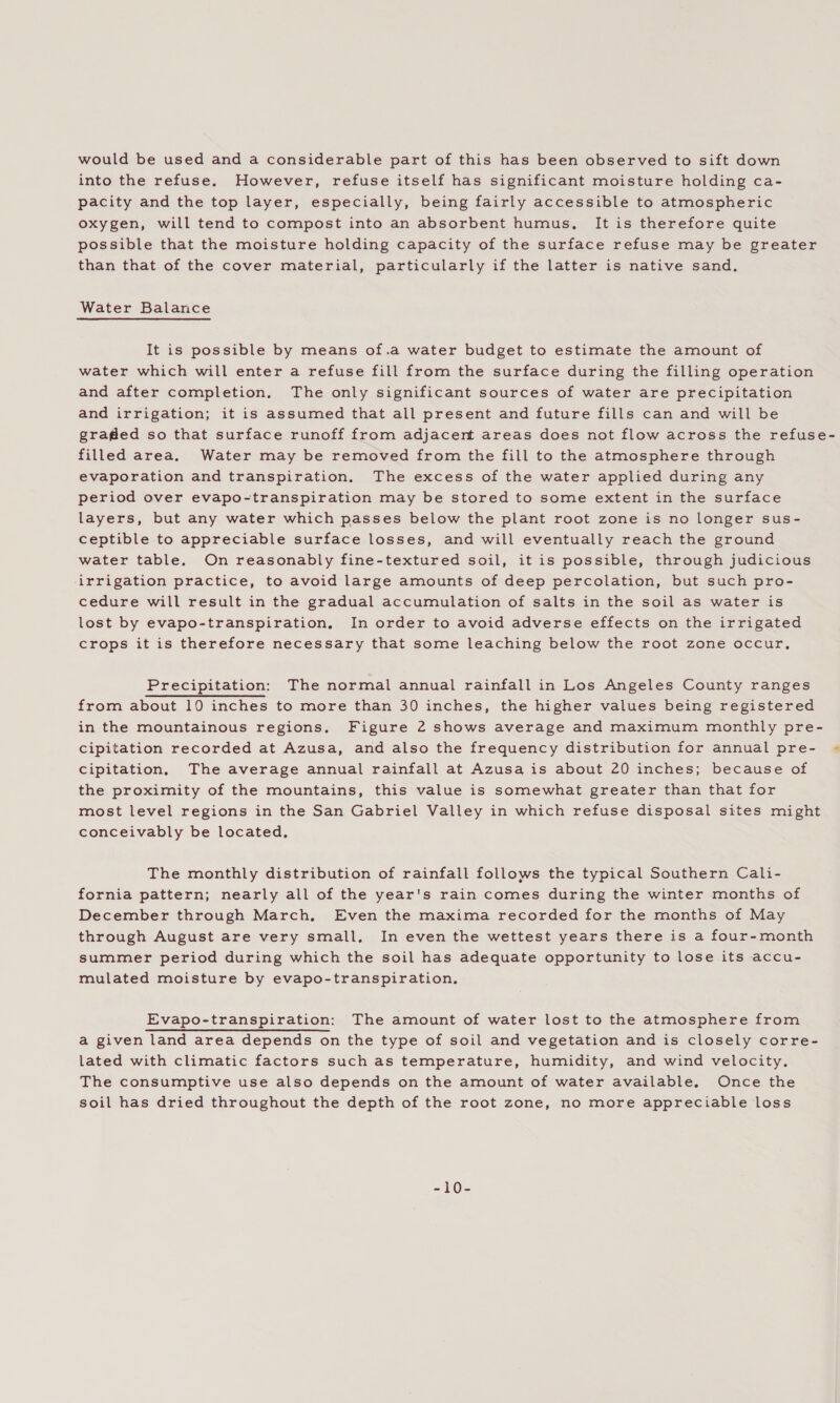 would be used and a considerable part of this has been observed to sift down into the refuse. However, refuse itself has significant moisture holding ca- pacity and the top layer, especially, being fairly accessible to atmospheric oxygen, will tend to compost into an absorbent humus, It is therefore quite possible that the moisture holding capacity of the surface refuse may be greater than that of the cover material, particularly if the latter is native sand. Water Balance It is possible by means of.a water budget to estimate the amount of water which will enter a refuse fill from the surface during the filling operation and after completion. The only significant sources of water are precipitation and irrigation; it is assumed that all present and future fills can and will be graded so that surface runoff from adjacent areas does not flow across the refuse- filled area. Water may be removed from the fill to the atmosphere through evaporation and transpiration. The excess of the water applied during any period over evapo-transpiration may be stored to some extent in the surface layers, but any water which passes below the plant root zone is no longer sus- ceptible to appreciable surface losses, and will eventually reach the ground water table. On reasonably fine-textured soil, it is possible, through judicious irrigation practice, to avoid large amounts of deep percolation, but such pro- cedure will result in the gradual accumulation of salts in the soil as water is lost by evapo-transpiration, In order to avoid adverse effects on the irrigated crops it is therefore necessary that some leaching below the root zone occur, Precipitation: The normal annual rainfall in Los Angeles County ranges from about 10 inches to more than 30 inches, the higher values being registered in the mountainous regions, Figure 2 shows average and maximum monthly pre- cipitation recorded at Azusa, and also the frequency distribution for annual pre- =~ cipitation, The average annual rainfall at Azusa is about 20 inches; because of the proximity of the mountains, this value is somewhat greater than that for most level regions in the San Gabriel Valley in which refuse disposal sites might conceivably be located, The monthly distribution of rainfall follows the typical Southern Cali- fornia pattern; nearly all of the year's rain comes during the winter months of December through March, Even the maxima recorded for the months of May through August are very small, In even the wettest years there is a four-month summer period during which the soil has adequate opportunity to lose its accu- mulated moisture by evapo-transpiration., Evapo-transpiration: The amount of water lost to the atmosphere from a given land area depends on the type of soil and vegetation and is closely corre- lated with climatic factors such as temperature, humidity, and wind velocity. The consumptive use also depends on the amount of water available. Once the soil has dried throughout the depth of the root zone, no more appreciable loss ~hO=