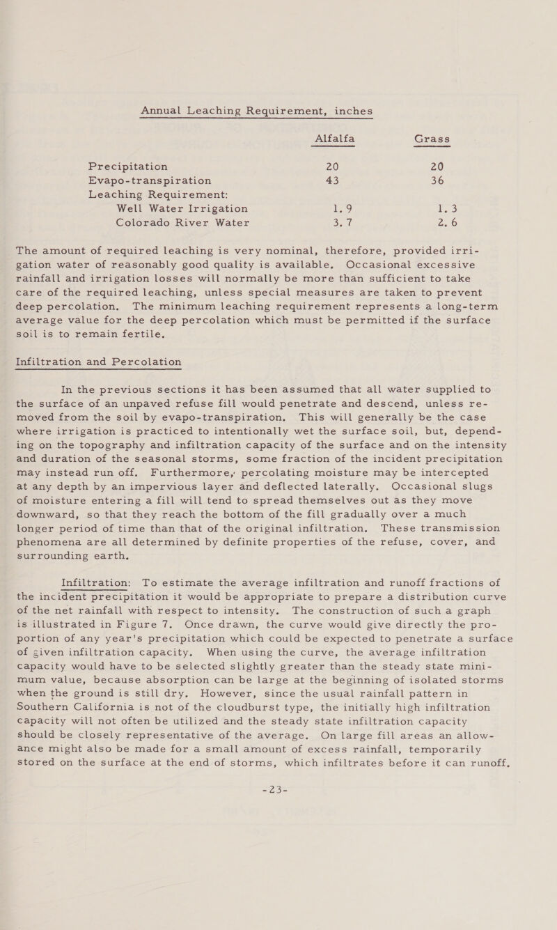 Annual Leaching Requirement, inches Alfalfa Grass Precipitation 20 20 Evapo-transpiration 43 36 Leaching Requirement: Well Water Irrigation 1.9 b..3 Colorado River Water 3.7 2.6 The amount of required leaching is very nominal, therefore, provided irri- gation water of reasonably good quality is available. Occasional excessive rainfall and irrigation losses will normally be more than sufficient to take care of the required leaching, unless special measures are taken to prevent deep percolation. The minimum leaching requirement represents a long-term average value for the deep percolation which must be permitted if the surface soil is to remain fertile. Infiltration and Percolation In the previous sections it has been assumed that all water supplied to the surface of an unpaved refuse fill would penetrate and descend, unless re- moved from the soil by evapo-transpiration. This will generally be the case where irrigation is practiced to intentionally wet the surface soil, but, depend- ing on the topography and infiltration capacity of the surface and on the intensity and duration of the seasonal storms, some fraction of the incident precipitation may instead run off, Furthermore, percolating moisture may be intercepted at any depth by an impervious layer and deflected laterally. Occasional slugs of moisture entering a fill will tend to spread themselves out as they move downward, so that they reach the bottom of the fill gradually over a much longer period of time than that of the original infiltration. These transmission phenomena are all determined by definite properties of the refuse, cover, and surrounding earth, Infiltration: To estimate the average infiltration and runoff fractions of the incident precipitation it would be appropriate to prepare a distribution curve of the net rainfall with respect to intensity. The construction of sucha graph is illustrated in Figure 7. Once drawn, the curve would give directly the pro- portion of any year's precipitation which could be expected to penetrate a surface of given infiltration capacity. When using the curve, the average infiltration capacity would have to be selected slightly greater than the steady state mini- mum value, because absorption can be large at the beginning of isolated storms when the ground is still dry. However, since the usual rainfall pattern in Southern California is not of the cloudburst type, the initially high infiltration Capacity will not often be utilized and the steady state infiltration capacity should be closely representative of the average. On large fill areas an allow- ance might also be made for a small amount of excess rainfall, temporarily stored on the surface at the end of storms, which infiltrates before it can runoff, Si) Si